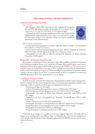 InVisu
16
MISE À DISPOSITION DE CONTENUS NUMÉRIQUES
Collections électroniques de l’INHA
Textes en ligne
- Jules Bourgoin (1838-1908). L’obsession du trait, catalogue de l’exposition
(Paris, INHA, salle Roberto Longhi, 20 novembre 2012-12 janvier 2013) :
http://inha.revues.org/4569 (25 articles, 82 318 signes en ligne)
- L’Orientalisme architectural entre imaginaires et savoirs, sous la direction de
Nabila Oulebsir et MercedesVolait : http://inha.revues.org/3348 (15 articles,
652 918 signes en ligne), de la collection « D’une rive, l’autre » publiée en
partenariat avec les éditions Picard.
Mises en ligne en préparation
- Le Caire dessiné et photographié au xixe
siècle, M. Volait dir., 2013 (17 articles, 1 114 344 signes),
de la collection « D’une rive, l’autre ».
- Concours pour le musée des Antiquités égyptiennes du Caire, 1895, E. Godoli et M. Volait dir.,
2010 (15 articles, 720 384 signes), de la collection « D’une rive, l’autre ».
- L’Iconographie du  Caire dans les collections patrimoniales françaises, de Maryse Bideault
(18 articles, 40 000 signes).
Revue ABE –Architecture Beyond Europe
Électronique et multilingue, la revue a été créée en 2012. Elle est dédiée à l’étude de l’architecture
et de l’urbanisme européens des xixe
et xxe
siècles hors d’Europe. Elle est publiée grâce à une instance
du logiciel d’édition électronique Lodel installée sur les serveurs de l’INHA http://dev.abejournal.eu/
et devrait migrer sur la plateforme revues.org en 2014. La fréquence de parution est semestrielle, les
articles soumis sont évalués par les pairs, le Comité scientifique est international. Le premier numéro
complet a été mis en ligne en avril 2013, le second numéro de 2012 est à paraître en octobre (soit
300 000 signes pour 2012). Trois autres numéros sont en chantier.
Catalogues d’images enrichies
Au fil de ses travaux en histoire de l’architecture et du patrimoine en Méditerranée contemporaine,
InVisu a constitué 10 collections d’images historiques et contemporaines identifiées et indexées sous
Lightroom. Celles-ci totalisent 32 389 images, et se répartissent comme suit :
- Architectures d’Alger (6 123 images)
- Archives d’entreprises de la construction actives en Méditerranée (765 images)
- Dessins d’ornement de Jules Bourgoin relevés entre 1863 et 1884 (2 382 images)
- Iconographie «Art arabe» du fonds Prisse d’Avennes, rassemblée entre  1836 et  1876
(857 images)
- Monuments du  Caire photographiés par Beniamino Facchinelli entre  1876 et  1895
(1 301 vues)
- Dessins d’Hessemer sur Le Caire (338 reproductions)
- Iconographie historique et contemporaine sur les villes du Canal de Suez (9 512 images)
- Images historiques et contemporaines sur Le Caire moderne (2 522 images)
- Iconographie des publications d’InVisu (1 088 images)
- Images historiques et contemporaines de Tunis (7 501 images)
L’ensemble de ces images est accessible en local via le logiciel Lightroom. Un millier de ces
images seront publiquement accessibles en ligne via Halimede dès l’ouverture de la plateforme.
1234 reproductions de dessins de Jules Bourgoin appartenant à la BINHA sont en cours de verse-
ment sur Agorha.
 