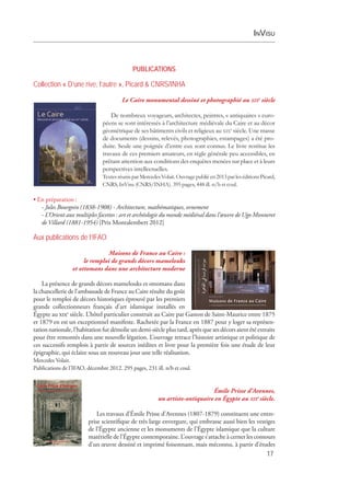 InVisu
17
PUBLICATIONS
Collection « D’une rive, l’autre », Picard & CNRS/INHA
Le Caire monumental dessiné et photographié au xixe
siècle
De nombreux voyageurs, architectes, peintres, « antiquaires » euro-
péens se sont intéressés à l’architecture médiévale du Caire et au décor
géométrique de ses bâtiments civils et religieux au xixe
 siècle. Une masse
de documents (dessins, relevés, photographies, estampages) a été pro-
duite. Seule une poignée d’entre eux sont connus. Le livre restitue les
travaux de ces premiers amateurs, en règle générale peu accessibles, en
prêtant attention aux conditions des enquêtes menées sur place et à leurs
perspectives intellectuelles.
TextesréunisparMercedesVolait.Ouvragepubliéen2013parleséditionsPicard,
CNRS, InVisu (CNRS/INHA). 395 pages, 448 ill. n/b et coul.
• En préparation :
- Jules Bourgoin (1838-1908) - Architecture, mathématiques, ornement 
- L’Orient aux multiples facettes : art et archéologie du monde médiéval dans l’œuvre de Ugo Monneret
de Villard (1881-1954) [Prix Montalembert 2012]
Aux publications de l’IFAO
Maisons de France au Caire :
le remploi de grands décors mamelouks
et ottomans dans une architecture moderne
La présence de grands décors mamelouks et ottomans dans
la chancellerie de l’ambassade de France au Caire résulte du goût
pour le remploi de décors historiques éprouvé par les ­premiers
grands collectionneurs français d’art islamique installés en
Égypte au xixe
siècle. L’hôtel particulier construit au Caire par Gaston de Saint-Maurice entre 1875
et 1879 en est un exceptionnel manifeste. Rachetée par la France en 1887 pour y loger sa représen­
tation nationale, l’habitation fut démolie un demi-siècle plus tard, après que ses décors aient été extraits
pour être remontés dans une nouvelle légation. L’ouvrage retrace l’histoire artistique et politique de
ces successifs remplois à partir de sources inédites et livre pour la première fois une étude de leur
­épigraphie, qui éclaire sous un nouveau jour une telle réalisation.
Mercedes Volait.
Publications de l’IFAO, décembre 2012. 295 pages, 231 ill. n/b et coul.
Émile Prisse d’Avennes,
un artiste-antiquaire en Égypte au xixe 
siècle.
Les travaux d’Émile Prisse d’Avennes (1807-1879) constituent une entre-
prise scientifique de très large envergure, qui embrasse aussi bien les vestiges
de l’Égypte ancienne et les monuments de l’Égypte islamique que la culture
matérielle de l’Égypte contemporaine. L’ouvrage s’attache à cerner les contours
d’un œuvre dessiné et imprimé foisonnant, mais méconnu, à partir d’études
 
