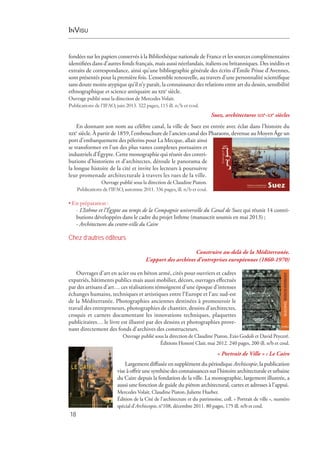 InVisu
18
fondées sur les papiers conservés à la Bibliothèque nationale de France et les sources complémentaires
identifiées dans d’autres fonds français, mais aussi néerlandais, italiens ou britanniques. Des inédits et
extraits de correspondance, ainsi qu’une bibliographie générale des écrits d’Émile Prisse d’Avennes,
sont présentés pour la première fois. L’ensemble renouvelle, au travers d’une personnalité scientifique
sans doute moins atypique qu’il n’y paraît, la connaissance des relations entre art du dessin, sensibilité
ethnographique et science antiquaire au xixe
 siècle.
Ouvrage publié sous la direction de Mercedes Volait.
Publications de l’IFAO, juin 2013. 322 pages, 115 ill. n/b et coul.
Suez, architectures xixe
-xxe
siècles
En donnant son nom au célèbre canal, la ville de Suez est entrée avec éclat dans l’histoire du
xixe  
siècle. À partir de 1859, l’embouchure de l’ancien canal des Pharaons, devenue au Moyen Âge un
port d’embarquement des pèlerins pour La Mecque, allait ainsi
se transformer en l’un des plus vastes complexes portuaires et
industriels d’Égypte. Cette monographie qui réunit des contri-
butions d’historiens et d’architectes, déroule le panorama de
la longue histoire de la cité et invite les lecteurs à poursuivre
leur promenade architecturale à travers les rues de la ville.
Ouvrage publié sous la direction de Claudine Piaton.
Publications de l’IFAO, automne 2011. 336 pages, ill. n/b et coul.
• En préparation :
- L’Isthme et l’Égypte au temps de la Compagnie universelle du Canal de Suez qui réunit 14 contri­
butions développées dans le cadre du projet Isthme (manuscrit soumis en mai 2013) ;
- Architectures du centre-ville du Caire
Chez d’autres éditeurs
Construire au-delà de la Méditerranée.
L’apport des archives d’entreprises européennes (1860-1970)
Ouvrages d’art en acier ou en béton armé, cités pour ouvriers et cadres
expatriés, bâtiments publics mais aussi mobilier, décors, ouvrages effectués
par des artisans d’art… ces réalisations témoignent d’une époque d’intenses
échanges humains, techniques et artistiques entre l’Europe et l’arc sud-est
de la Méditerranée. Photographies anciennes destinées à promouvoir le
travail des entrepreneurs, photographies de chantier, dessins d’architectes,
croquis et carnets documentant les innovations techniques, plaquettes
publicitaires… le livre est illustré par des dessins et photographies prove-
nant directement des fonds d’archives des constructeurs.
Ouvrage publié sous la direction de Claudine Piaton, Ezio Godoli et David Peyceré.
Éditions Honoré Clair, mai 2012. 240 pages, 200 ill. n/b et coul.
« Portrait de Ville » : Le Caire
Largement diffusée en supplément du périodique Archiscopie, la publication
vise à offrir une synthèse des connaissances sur l’histoire architecturale et urbaine
du Caire depuis la fondation de la ville. La monographie, largement illustrée, a
aussi une fonction de guide du piéton architectural, cartes et adresses à l’appui.
Mercedes Volait, Claudine Piaton, Juliette Hueber.
Édition de la Cité de l’architecture et du patrimoine, coll. « Portrait de ville », numéro
spécial d’Archiscopie, n°108, décembre 2011. 80 pages, 175 ill. n/b et coul.
 