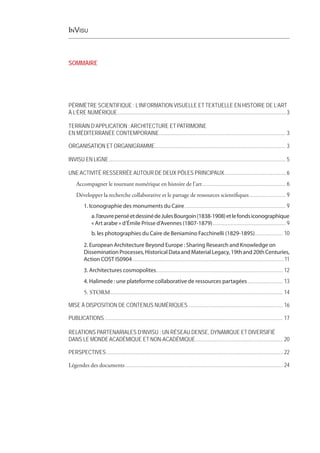 InVisu
SOMMAIRE
PÉRIMÈTRE SCIENTIFIQUE : L’INFORMATION VISUELLE ET TEXTUELLE EN HISTOIRE DE L’ART
À L’ÈRE NUMÉRIQUE.................................................................................................................................3
TERRAIN D’APPLICATION :ARCHITECTURE ET PATRIMOINE
EN MÉDITERRANÉE CONTEMPORAINE.............................................................................................. 3
ORGANISATION ET ORGANIGRAMME.................................................................................................. 3
INVISU EN LIGNE.................................................................................................................................... 5
UNEACTIVITÉ RESSERRÉEAUTOUR DE DEUX PÔLES PRINCIPAUX................................................6
Accompagner le tournant numérique en histoire de l’art............................................................... 6
Développer la recherche collaborative et le partage de ressources scientifiques............................ 9
1. Iconographie des monuments du Caire............................................................................ 9
a.l’œuvrepenséetdessinédeJulesBourgoin(1838-1908)etlefondsiconographique
« Art arabe » d’Émile Prisse d’Avennes (1807-1879)....................................................... 9
b. les photographies du Caire de Beniamino Facchinelli (1829-1895)..................... 10
2. European Architecture Beyond Europe : Sharing Research and Knowledge on
DisseminationProcesses,HistoricalDataandMaterialLegacy,19thand20thCenturies,
Action COST IS0904..................................................................................................................11
3. Architectures cosmopolites............................................................................................... 12
4. Halimede : une plateforme collaborative de ressources partagées........................... 13
5. STORM................................................................................................................................. 14
MISE À DISPOSITION DE CONTENUS NUMÉRIQUES....................................................................... 16
PUBLICATIONS..................................................................................................................................... 17
RELATIONS PARTENARIALES D’INVISU : UN RÉSEAU DENSE, DYNAMIQUE ET DIVERSIFIÉ
DANS LE MONDEACADÉMIQUE ET NON-ACADÉMIQUE.................................................................. 20
PERSPECTIVES.................................................................................................................................... 22
Légendes des documents...................................................................................................................... 24
 