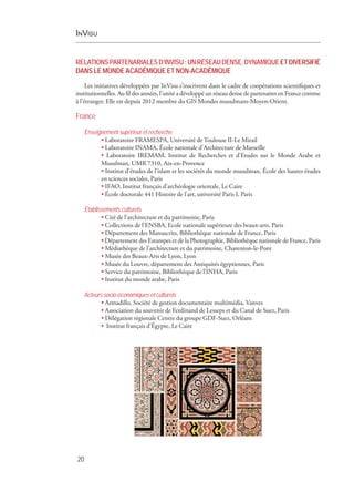 InVisu
20
RELATIONSPARTENARIALESD’INVISU :UNRÉSEAUDENSE,DYNAMIQUEETDIVERSIFIÉ
DANS LE MONDE ACADÉMIQUE ET NON-ACADÉMIQUE
Les initiatives développées par InVisu s’inscrivent dans le cadre de coopérations scientifiques et
institutionnelles. Au fil des années, l’unité a développé un réseau dense de partenaires en France comme
à l’étranger. Elle est depuis 2012 membre du GIS Mondes musulmans-Moyen-Orient.
France
Enseignement supérieur et recherche
• Laboratoire FRAMESPA, Université de Toulouse II-Le Mirail
• Laboratoire INAMA, École nationale d’Architecture de Marseille
• Laboratoire IREMAM, Institut de Recherches et d’Etudes sur le Monde Arabe et
Musulman, UMR 7310, Aix-en-Provence
• Institut d’études de l’islam et les sociétés du monde musulman, École des hautes études
en sciences sociales, Paris
• IFAO, Institut français d’archéologie orientale, Le Caire
• École doctorale 441 Histoire de l’art, université Paris I, Paris
Établissements culturels
• Cité de l’architecture et du patrimoine, Paris
• Collections de l’ENSBA, Ecole nationale supérieure des beaux-arts, Paris
• Département des Manuscrits, Bibliothèque nationale de France, Paris
• Département des Estampes et de la Photographie, Bibliothèque nationale de France, Paris
• Médiathèque de l’architecture et du patrimoine, Charenton-le-Pont
• Musée des Beaux-Arts de Lyon, Lyon
• Musée du Louvre, département des Antiquités égyptiennes, Paris
• Service du patrimoine, Bibliothèque de l’INHA, Paris
• Institut du monde arabe, Paris
Acteurs socio-économiques et culturels
• Armadillo, Société de gestion documentaire multimédia, Vanves
• Association du souvenir de Ferdinand de Lesseps et du Canal de Suez, Paris
• Délégation régionale Centre du groupe GDF-Suez, Orléans
• Institut français d’Égypte, Le Caire
 