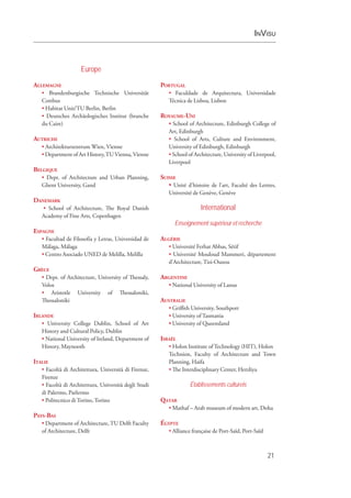 InVisu
21
Europe
Allemagne
• Brandenburgische Technische Universität
Cottbus
• Habitat Unit/TU Berlin, Berlin
• Deutsches Archäologisches Institut (branche
du Caire)
Autriche
• Architekturzentrum Wien, Vienne
• Department of Art History,TUVienna,Vienne
Belgique
• Dept. of Architecture and Urban Planning,
Ghent University, Gand
Danemark
• School of Architecture, The Royal Danish
Academy of Fine Arts, Copenhagen
Espagne
• Facultad de Filosofía y Letras, Universidad de
Málaga, Málaga
• Centro Asociado UNED de Melilla, Melilla
Grèce
• Dept. of Architecture, University of Thessaly,
Volos
• Aristotle University of Thessaloniki,
Thessaloniki
Irlande
• University College Dublin, School of Art
History and Cultural Policy, Dublin
• National University of Ireland, Department of
History, Maynooth
Italie
• Facoltà di Architettura, Università di Firenze,
Firenze
• Facoltà di Architettura, Università degli Studi
di Palermo, Parlermo
• Politecnico di Torino, Torino
Pays-Bas
• Department of Architecture, TU Delft Faculty
of Architecture, Delft
Portugal
• Faculdade de Arquitectura, Universidade
Técnica de Lisboa, Lisbon
Royaume-Uni
• School of Architecture, Edinburgh College of
Art, Edinburgh
• School of Arts, Culture and Environment,
University of Edinburgh, Edinburgh
• School of Architecture, University of Liverpool,
Liverpool
Suisse
• Unité d’histoire de l’art, Faculté des Lettres,
Université de Genève, Genève
International
Enseignement supérieur et recherche
Algérie
• Université Ferhat Abbas, Sétif
• Université Mouloud Mammeri, département
d’Architecture, Tizi-Ouzou
Argentine
• National University of Lanus
Australie
• Griffith University, Southport
• University of Tasmania
• University of Queensland
Israël
• Holon Institute of Technology (HIT), Holon
Technion, Faculty of Architecture and Town
Planning, Haifa
• The Interdisciplinary Center, Herzliya
Établissements culturels
Qatar
• Mathaf – Arab museum of modern art, Doha
Égypte
• Alliance française de Port-Saïd, Port-Saïd
 