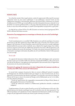 InVisu
23
PERSPECTIVES
Les recherches menées à bien jusqu’à présent, comme les opportunités offertes par les nouveaux
partenariats noués avec des acteurs académiques et non-académiques, orientent l’unité vers des
­collaborations nationales et internationales, plutôt que strictement locales, en harmonie avec le projet
d’établissement de l’INHA, qui entend réaffirmer son rôle de formation de la jeune recherche en vue
de faciliter son insertion professionnelle et se fixe pour objectif de franchir une nouvelle étape dans
la mise en œuvre des outils numériques, en matière d’interopérabilité et de pérennité en particulier.
Les objectifs que se donne InVisu à la veille d’entamer un nouveau contrat (quinquennal 2014-
2018) se déclinent de la façon suivante :
Poursuivre l’accompagnement au numérique en histoire des arts et de l’archéologie
Par la formation
L’unité entend poursuivre et consolider l’offre d’initiation aux outils du numérique et les actions
de formation qu’elle offre régulièrement depuis 2009. Elle se place à l’interface des mutations techno-
logiques et des recherches en sciences humaines, afin de mieux faire percevoir au monde académique
les potentialités des nouveaux outils et méthodes, sans se départir d’un regard critique à leur endroit.
L’unité est attentive à toute forme de collaboration permettant d’accroître l’offre de formation et de
favoriser la diffusion des savoirs du numérique. Un rendez-vous annuel concernant Histoire de l’art
et humanités numériques à destination des publics du site Carré Richelieu-Galerie Colbert pourrait
être ainsi envisagé.
Par la veille
Les capacités de formation résultent directement d’une veille technologique suivie, qui permet
de rester en prise avec l’actualité touffue d’un domaine en perpétuelle ébullition. Celle-ci passe par le
suivi de sites de références, mais également par la participation à des universités d’été et l’organisation
de rencontres avec les acteurs du numérique.
Poursuivre le partage de ressources et la mise à disposition de contenus enrichis au
carrefour des SHS et des sciences de l’information
Le second volet se propose de poursuivre, dans un contexte collaboratif national et européen,
le développement de recherches fondamentales qui intègrent un volet d’enrichissement, de mise à
disposition et de pérennisation des données numériques. Ces recherches concernent des champs de
l’histoire de l’art qui se situent à la croisée de l’Europe et de la Méditerranée aux xixe
et xxe
siècles,
avec deux chantiers principaux :
- l’étude des représentations des topographies monumentales du Moyen-Orient (dessins et
photographies d’ornement et d’architecture)
- l’étude des architectures modernes en Méditerranée (production coloniale et modernités
indigènes).
L’expérimentation et la mise au point d’outils au service de l’enrichissement et de la mise à dis-
position pérenne des données numériques issues de la recherche seront de même poursuivies. Une
réflexion spécifique sur les plateformes de mise à disposition de l’information visuelle est à envisager,
compte tenu des opportunités limitées qui existent au plan national en la matière.
 
