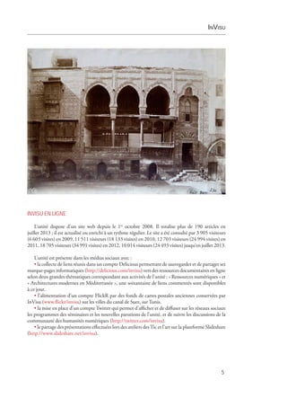 InVisu
5
INVISU EN LIGNE
L’unité dispose d’un site web depuis le 1er
 octobre 2008. Il totalise plus de 190 articles en
juillet 2013 ; il est actualisé ou enrichi à un rythme régulier. Le site a été consulté par 3 905 visiteurs
(6 603 visites) en 2009, 11 511 visiteurs (18 133 visites) en 2010, 12 703 visiteurs (24 994 visites) en
2011, 18 705 visiteurs (34 991 visites) en 2012, 10 014 visiteurs (24 493 visites) jusqu’en juillet 2013.
L’unité est présente dans les médias sociaux avec :
• la collecte de liens réunis dans un compte Delicious permettant de sauvegarder et de partager ses
marque-pages informatiques (http://delicious.com/invisu) vers des ressources documentaires en ligne
selon deux grandes thématiques correspondant aux activités de l’unité : « Ressources numériques » et
« Architectures modernes en Méditerranée », une soixantaine de liens commentés sont disponibles
à ce jour.
• l’alimentation d’un compte FlickR par des fonds de cartes postales anciennes conservées par
InVisu (www.flickr/invisu) sur les villes du canal de Suez, sur Tunis.
• la mise en place d’un compte Twitter qui permet d’afficher et de diffuser sur les réseaux sociaux
les programmes des séminaires et les nouvelles parutions de l’unité, et de suivre les discussions de la
communauté des humanités numériques (http://twitter.com/invisu).
• le partage des présentations effectuées lors des ateliers desTic et l’art sur la plateforme Slideshare
(http://www.slideshare.net/invisu).
 