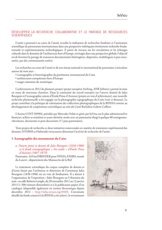 InVisu
9
DÉVELOPPER LA RECHERCHE COLLABORATIVE ET LE PARTAGE DE RESSOURCES
SCIENTIFIQUES
L’unité a poursuivi au cours de l’année écoulée la réalisation de recherches finalisées et l’animation
scientifique de partenariats internationaux dans une perspective imbriquant étroitement recherche fonda­
mentale et expérimentations technologiques. À partir de travaux sur les circulations et les échanges
­culturels dans le domaine de l’architecture hors d’Europe, envisagés dans une perspective globale,­l’objectif
est de favoriser le partage de ressources documentaires hétérogènes, dispersées, multilingues et peu struc-
turées, par des communautés variées.
Les recherches en cours de l’unité et de son réseau national et international de partenaires s’articulent
autour de trois axes :
• iconographie et historiographie du patrimoine monumental du Caire
• architectures européennes hors d’Europe
• usages raisonnés du numérique.
L’achèvement en 2012 de plusieurs projets (projet européen Arching, ANR Isthme) a permis la mise
en route de nouveaux chantiers. Dans la continuité du travail entrepris sur l’œuvre dessiné de Jules
Bourgoin et l’iconographie cairote d’Émile Prisse d’Avennes (projets en voie d’achèvement), une nouvelle
recherche pluriannuelle a été engagée sur la photographie topographique du Caire (voir ci-dessous). Le
projet contribue à la politique de valorisation des collections photographiques de la BINHA comme au
développement de coopérations scientifiques au sein du Carré Richelieu-Galerie Colbert.
L’Action COST IS0904, présidée par Mercedes Volait et gérée par InVisu sur le plan administratif et
financier, achève sa troisième et avant-dernière année avec un partenariat élargi à quelque 80 enseignants-
chercheurs, doctorants et post-doctorants (17 pays partenaires).
Trois projets de recherche et deux initiatives transversales en matière de traitement expérimental des
données (STORM et Halimede) structurent désormais l’activité de recherche de l’unité.
1. Iconographie des monuments du Caire
a. l’œuvre pensé et dessiné de Jules Bourgoin (1838-1908)
et le fonds iconographique « Art arabe » d’Émile Prisse
d’Avennes (1807-1879)
Partenaires : InVisu/DBD/DER pour l’INHA, ENSBA, musée
du Louvre ; département des ­Manuscrits de la Bnf
Le traitement scientifique du corpus complexe de dessins et
d’écrits laissés par l’architecte et théoricien de l’ornement Jules
Bourgoin (1838-1908) est en voie de finalisation. Il a abouti à
l’organisation de l’exposition « Jules Bourgoin ou l’obsession du
trait » en salle Roberto Longhi, du 20 novembre 2012 au ­12 janvier
2013 (1 200 visiteurs dénombrés) et à la publication papier d’un
catalogue (disponible également en version électronique depuis
décembre  2012  : http://inha.revues.org/4569). L’inventaire
détaillé du fonds conservé à la BINHA a été achevé ; le reversement
 