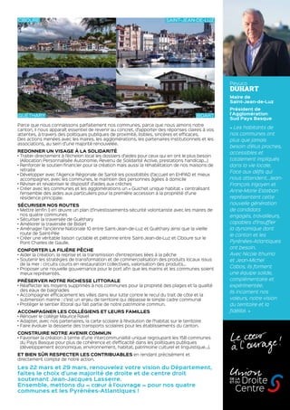 Peyuco
DUHART
Maire de
Saint-Jean-de-Luz
Président de
l’Agglomération
Sud Pays Basque
« Les habitants de
nos communes ont
plus que jamais
besoin d’élus proches,
accessibles et
totalement impliqués
dans la vie locale.
Face aux défis qui
nous attendent, Jean-
François Irigoyen et
Anne-Marie Esteban
représentent cette
nouvelle génération
de candidats
engagés, travailleurs,
capables d’insuffler
la dynamique dont
le canton et les
Pyrénées-Atlantiques
ont besoin.
Avec Nicole Ithurria
et Jean-Michel
Cabos, ils forment
une équipe solide,
complémentaire et
expérimentée.
Ils incarnent nos
valeurs, notre vision
du territoire et la
fidélité. »
Parce que nous connaissons parfaitement nos communes, parce que nous aimons notre
canton, il nous apparaît essentiel de revenir au concret, d’apporter des réponses claires à vos
attentes, à travers des politiques publiques de proximité, lisibles, sincères et efficaces.
Des actions menées avec les maires, les agglomérations, les partenaires institutionnels et les
associations, au sein d’une majorité renouvelée.
REDONNER UN VISAGE À LA SOLIDARITÉ
• Traiter directement à l’échelon local les dossiers d’aides pour ceux qui en ont le plus besoin
(Allocation Personnalisée Autonomie, Revenu de Solidarité Active, prestations handicap…)
• Renforcer le soutien financier pour la création mais aussi la réhabilitation de nos maisons de
retraite
• Développer avec l’Agence Régionale de Santé les possibilités d’accueil en EHPAD et mieux
accompagner, avec les communes, le maintien des personnes âgées à domicile
• Réviser et revaloriser le dispositif d’aides aux crèches
• Créer avec les communes et les agglomérations un « Guichet unique habitat » centralisant
l’ensemble des aides aux particuliers pour la première accession à la propriété d’une
résidence principale.
SÉCURISER NOS ROUTES
• Mettre (enfin !) en œuvre un plan d’investissements-sécurité volontariste avec les maires de
nos quatre communes
• Sécuriser la traversée de Guéthary
• Améliorer la traversée de Bidart
• Aménager l’ancienne Nationale 10 entre Saint-Jean-de-Luz et Guéthary ainsi que la vieille
route de Saint-Pée
• Créer une véritable liaison cyclable et piétonne entre Saint-Jean-de-Luz et Ciboure sur le
Pont Charles de Gaulle.
CONFORTER LA FILIÈRE PÊCHE
• Aider la création, la reprise et la transmission d’entreprises liées à la pêche
• Soutenir les stratégies de transformation et de commercialisation des produits locaux issus
de la mer : circuits courts en restauration collectives, valorisation des produits…
• Proposer une nouvelle gouvernance pour le port afin que les marins et les communes soient
mieux représentés.
PRÉSERVER NOTRE RICHESSE LITTORALE
• Réaffecter les moyens supprimés à nos communes pour la propreté des plages et la qualité
des eaux de baignades
• Accompagner efficacement les villes dans leur lutte contre le recul du trait de côte et la
submersion marine : c’est un enjeu de territoire qui dépasse le simple cadre communal
• Protéger le sentier littoral qui fait partie de notre patrimoine commun.
ACCOMPAGNER LES COLLÉGIENS ET LEURS FAMILLES
• Rénover le collège Maurice Ravel
• Adapter, avec nos partenaires, la carte scolaire à l’évolution de l’habitat sur le territoire
• Faire évoluer la desserte des transports scolaires pour les établissements du canton.
CONSTRUIRE NOTRE AVENIR COMMUN
• Favoriser la création à terme d’une intercommunalité unique regroupant les 158 communes
du Pays Basque pour plus de cohérence et d’efficacité dans les politiques publiques
(développement économique, environnement, habitat, patrimoine culturel et linguistique…).
ET BIEN SÛR RESPECTER LES CONTRIBUABLES en rendant précisément et
directement compte de notre action.
Les 22 mars et 29 mars, renouvelez votre vision du Département,
faites le choix d’une majorité de droite et de centre droit
soutenant Jean-Jacques Lasserre.
Ensemble, mettons du « cœur à l’ouvrage » pour nos quatre
communes et les Pyrénées-Atlantiques !
UnionDroite
Centre
DE LA
ET DU
Le coeur
à l’  ouvrage !
CIBOURE SAINT-JEAN-DE-LUZ
GUÉTHARY BIDART
 