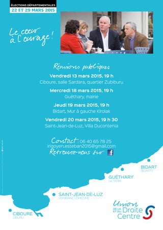 Réunions publiques
Vendredi 13 mars 2015, 19 h
Ciboure, salle Sardara, quartier Zubiburu
Mercredi 18 mars 2015, 19 h
Guéthary, mairie
Jeudi 19 mars 2015, 19 h
Bidart, Mur à gauche Kirolak
Vendredi 20 mars 2015, 19 h 30
Saint-Jean-de-Luz, Villa Ducontenia
Contact : 06 40 65 78 25
irigoyen.esteban2015@gmail.com
Retrouvez-nous sur 
22 ET 29 MARS 2015
ÉLECTIONS DÉPARTEMENTALES
CIBOURE
ZIBURU
SAINT-JEAN-DE-LUZ
DONIBANE LOHIZUNE
GUÉTHARY
GETARIA
BIDART
BIDARTE
Le coeur
à l’  ouvrage !
UnionDroite
Centre
DE LA
ET DU
Créditsphotos:DR,Fotolia,KvardekDuviaWikimediaCommons.RC:721780757B-Vulecandidat.
 