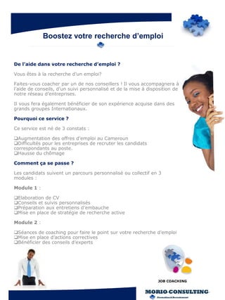 Boostez votre recherche d’emploi


De l’aide dans votre recherche d’emploi ?

Vous êtes à la recherche d’un emploi?

Faites-vous coacher par un de nos conseillers ! Il vous accompagnera à
l’aide de conseils, d’un suivi personnalisé et de la mise à disposition de
notre réseau d’entreprises.

Il vous fera également bénéficier de son expérience acquise dans des
grands groupes Internationaux.

Pourquoi ce service ?

Ce service est né de 3 constats :

Augmentation des offres d’emploi au Cameroun
Difficultés pour les entreprises de recruter les candidats
correspondants au poste.
Hausse du chômage

Comment ça se passe ?

Les candidats suivent un parcours personnalisé ou collectif en 3
modules :

Module 1 :

Elaboration de CV
Conseils et suivis personnalisés
Préparation aux entretiens d’embauche
Mise en place de stratégie de recherche active

Module 2 :

Séances de coaching pour faire le point sur votre recherche d’emploi
Mise en place d’actions correctives
Bénéficier des conseils d’experts




                                                                JOB COACHING
 