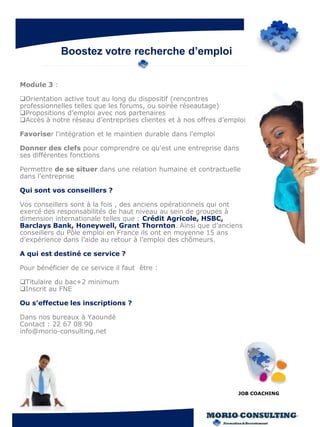 Boostez votre recherche d’emploi


Module 3 :

Orientation active tout au long du dispositif (rencontres
professionnelles telles que les forums, ou soirée réseautage)
Propositions d’emploi avec nos partenaires
Accès à notre réseau d’entreprises clientes et à nos offres d’emploi

Favoriser l'intégration et le maintien durable dans l'emploi

Donner des clefs pour comprendre ce qu'est une entreprise dans
ses différentes fonctions

Permettre de se situer dans une relation humaine et contractuelle
dans l'entreprise

Qui sont vos conseillers ?

Vos conseillers sont à la fois , des anciens opérationnels qui ont
exercé des responsabilités de haut niveau au sein de groupes à
dimension internationale telles que : Crédit Agricole, HSBC,
Barclays Bank, Honeywell, Grant Thornton. Ainsi que d’anciens
conseillers du Pôle emploi en France ils ont en moyenne 15 ans
d’expérience dans l’aide au retour à l’emploi des chômeurs.

A qui est destiné ce service ?

Pour bénéficier de ce service il faut être :

Titulaire du bac+2 minimum
Inscrit au FNE

Ou s’effectue les inscriptions ?

Dans nos bureaux à Yaoundé
Contact : 22 67 08 90
info@morio-consulting.net




                                                                  JOB COACHING
 