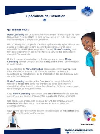 Spécialiste de l’insertion


Qui sommes nous ?

Morio Consulting est un cabinet de recrutement mandaté par le Fond
National de l’emploi (FNE) en tant qu’opérateur privé de placement
des demandeurs d’emploi au Cameroun.

Fort d’une équipe composée d’anciens opérationnels ayant occupé des
postes à responsabilité dans des multinationales, et d’anciens
conseillés de l’ANPE (Pole emploi) en France, Morio Consulting met
tout son expérience et son savoir faire au service des demandeurs
d’emploi Camerounais.

Grâce à une personnalisation renforcée de ses services, Morio
Consulting permet une plus grande adéquation entre l’offre d’emploi
et la demande.

Les conseillers de Morio Consulting accompagnent les entreprises
dans leurs recrutements : de la simple parution de l’offre à
l’assistance au recrutement, de la présélection des candidats au suivi
durable dans l’emploi.

Morio Consulting développe les forums pour l’emploi destinés à
faciliter la rencontre entre les entreprises et les demandeurs
d’emploi, et aider les entreprises dans l’analyse de leurs besoins pour
faire émerger de nouvelles offres.

Chez Morio Consulting nous avons une proximité renforcée avec les
entreprises, qui permet d’augmenter la collecte d’offres d’emploi.

Nos équipes de prospection vont au-devant des employeurs afin
d’évaluer leurs besoins en recrutement et leur proposer un
accompagnement.

Nous avons pour objectif de devenir le spécialistes de l’insertion des
demandeurs d’emploi au Cameroun.




                                                                          JOB COACHING
 