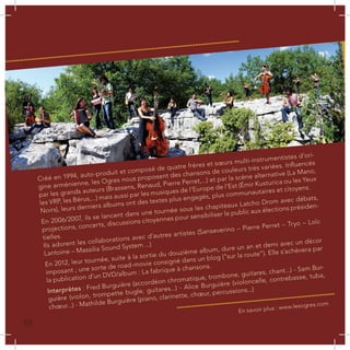 Créé en 1994, auto-produit et composé de quatre frères et sœurs multi-instrumentistes d’ori-
gine arménienne, les Ogres nous proposent des chansons de couleurs très variées. Influencés
par les grands auteurs (Brassens, Renaud, Pierre Perret,...) et par la scène alternative (La Mano,
les VRP, les Bérus,...) mais aussi par les musiques de l’Europe de l’Est (Émir Kusturica ou les Yeux
Noirs), leurs derniers albums ont des textes plus engagés, plus communautaires et citoyens.
En 2006/2007, ils se lancent dans une tournée sous les chapiteaux Latcho Drom avec débats,
projections, concerts, discussions citoyennes pour sensibiliser le public aux élections présiden-
tielles.
Ils adorent les collaborations avec d’autres artistes (Sanseverino – Pierre Perret – Tryo – Loïc
Lantoine – Massilia Sound System ...)
En 2012, leur tournée, suite à la sortie du douzième album, dure un an et demi avec un décor
imposant ; une sorte de road-movie consigné dans un blog (“sur la route”). Elle s’achèvera par
la publication d’un DVD/album : La fabrique à chansons.
Interprètes : Fred Burguière (accordéon chromatique, trombone, guitares, chant...) - Sam Bur-
guière (violon, trompette bugle, guitares...) - Alice Burguière (violoncelle, contrebasse, tuba,
chœur...) - Mathilde Burguière (piano, clarinette, chœur, percussions...)
En savoir plus : www.lesogres.com
L
10
 