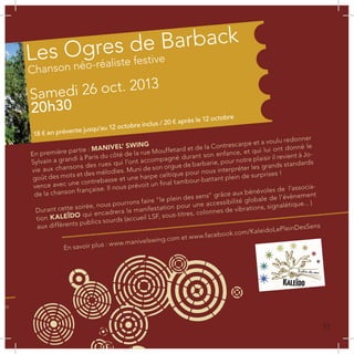 c
or
ar
ur-
ba,
En première partie : MANIVEL’ SWING
Sylvain a grandi à Paris du côté de la rue Mouffetard et de la Contrescarpe et a voulu redonner
vie aux chansons des rues qui l’ont accompagné durant son enfance, et qui lui ont donné le
goût des mots et des mélodies. Muni de son orgue de barbarie, pour notre plaisir il revient à Jo-
vence avec une contrebasse et une harpe celtique pour nous interpréter les grands standards
de la chanson française. Il nous prévoit un final tambour-battant plein de surprises !
Durant cette soirée, nous pourrons faire “le plein des sens” grâce aux bénévoles de l’associa-
tion KALEÏDO qui encadrera la manifestation pour une accessibilité globale de l’évènement
aux différents publics sourds (accueil LSF, sous-titres, colonnes de vibrations, signalétique... )
com
En savoir plus : www.manivelswing.com et www.facebook.com/KaleidoLePleinDesSens
Les Ogres de Barback
Chanson néo-réaliste festive
Samedi 26 oct. 2013
20h30
18 € en prévente jusqu’au 12 octobre inclus / 20 € après le 12 octobre
11
 