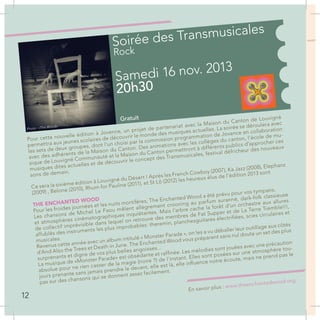 Soirée des Transmusicales
Rock
Samedi 16 nov. 2013
20h30
Gratuit
Pour cette nouvelle édition à Jovence, un projet de partenariat avec la Maison du Canton de Louvigné
permettra aux jeunes scolaires de découvrir le monde des musiques actuelles. La soirée se déroulera avec
les sets de deux groupes, dont l’un choisi par la commission programmation de Jovence en collaboration
avec des adhérents de la Maison du Canton. Des animations avec les collèges du canton, l’école de mu-
sique de Louvigné Communauté et la Maison du Canton permettront à différents publics d’approcher ces
musiques dites actuelles et de découvrir le concept des Transmusicales, festival défricheur des nouveaux
sons de demain.
Ce sera la sixième édition à Louvigné du Désert ! Après les French Cowboy (2007), Ka Jazz (2008), Elephanz
(2009) , Belone (2010), Rhum for Pauline (2011), et St Lô (2012) les heureux élus de l’édition 2013 sont
THE ENCHANTED WOOD
Pour les froides journées et les nuits mortifères, The Enchanted Wood a été prévu pour vos tympans.
Les chansons de Michel Le Faou mêlent allègrement crooning au parfum suranné, dark-folk classieuse
et atmosphères cinématographiques inquiétantes. Mais l’arbre cache la forêt d’un orchestre aux allures
de collectif imprévisible dans lequel on retrouve des membres de Fat Supper et de La Terre Tremble!!!,
affublés des instruments les plus improbables: theremin, planchesguitares électrifiées, scies circulaires et
musicales.
Revenus cette année avec un album intitulé « Monster Parade », on les a vu déballer leur outillage aux côtés
d’And Also the Trees et Death in June. The Enchanted Wood vous préparent sans nul doute un set des plus
surprenants et digne de vos plus belles angoisses...
La musique de «Monster Parade» est obsédante et raffinée. Les mélodies sont jouées avec une précaution
absolue pour ne rien casser de la magie (noire ?) de l’instant. Elles sont posées sur une atmosphère tou-
jours prenante sans jamais prendre le devant, elle est là, elle influence notre écoute, mais ne prend pas le
pas sur des chansons qui se donnent assez facilement.
En savoir plus : www.theenchantedwood.org
« D
vie
My
M
et
C
Il
s
p
12
Photo : «The Wood»
 
