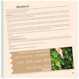 Création du spectacle
«Un Homme - un Arbre»
Sept. 2013 à sept. 2015
Dim 24 nov. 2013
15h00
Résidence
« Depuis l’origine, le destin des Hommes fut associé à celui des arbres par un lien si étroit et si fort que l’on peut se demander ce qu’il de-
viendra d’une humanité qui l’a brutalement rompu »
Mythologie des arbres, Jaques Brosse-1988
Marie Maison est une artiste locale. Conteuse, elle travaille à la croisée des regards, entre récolte de la mémoire, recherches livresque
et écriture. Quand l’association Bivouac et la Mairie de Louvigné-du-Désert l’invitent à proposer une création qui verrait le jour au Centre
Culturel Jovence, voilà en quelques mots ce qu’elle imagine...
Il s’agit de créer un spectacle sur le thème de l’arbre. Il serait à destination d’un public enfant et famille, à partir de 6 ans. Cette création
s’inscrit dans le temps et les habitants pourront suivre et participer à l’évolution du projet lors d’évènements ponctuels appelés « Arbre à
palabres ».
Ils pourront y entendre les histoires d’arbres glanées et rêvées sur le territoire, et découvrir les créations d’une équipe d’artistes invités à
travailler sur le thème de l’arbre, en lien avec tous les acteurs de Louvigné Communauté qui le souhaitent (habitants, communes, associa-
tions, écoles...).
Cette création de spectacle s’enrichit et prend en effet tout son sens dans la dynamique de rencontre et d’échange qu’elle souhaite impul-
ser. Elle prend racine sur un territoire singulier pour parler de ce qui dépasse les frontières, ce qu’il y a d’universel dans l’aventure humaine.
L’arbre symbole de ce qui relie les générations, parle du patrimoine collectif, de poésie même.
Un rendez-vous « Arbre à palabres » est prévu par saison, vous serez informés des lieux et dates sur le site du Centre Culturel et par voie
de presse.
Le premier rendez vous est fixé au
Centre Culturel Jovence
le Dimanche 24 novembre 2013 à 15h
Autour d’un goûter, qui sera ponctué de petites créations dansées, dessinées, contées, jouées, imaginées par les artistes du projet, vous
êtes invités à venir nous parler de votre arbre remarquable, rencontrer les artistes, découvrir un peu plus le projet, partager vos envies, vos
idées...
Nous avons besoin de vous pour enrichir et développer les racines de ce projet.
À très bientôt !
Pour en savoir plus : http://unhommeunarbre.wordpress.com
Avec Marie Bout comédienne, Gabrielle Reix danseuse, Hélène Coudray illustratrice, Margot Bellan et David Besson musiciens et Marie Maison conteuse.
13
 