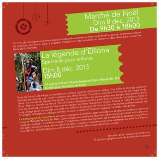 Sous les flocons de neige, un mystérieux conteur arpente chemins et vallées. Une belle et étrange créature
bleutée escorte ses pas : c’est la déesse des rêves Elliona. Tous deux viennent d’un monde de magie et de
rêves : le monde du désert des pluies. Un monde de rêves qui existe grâce aux songes des enfants de la
Terre. Mais ce monde se meurt : les chimères s’éteignent petit à petit avec ce monde merveilleux. Mais la
nuit de Noël est une nuit de féerie et de magie, les rêves deviennent réalité. Elliona et Taho-Pa ont fait ce
long voyage pour demander une aide aux enfants du peuple de la terre. Sous les notes enchanteresses de
Changelin la flûtiste aux doigts de fées, ils vous conteront l’histoire magique du désert des pluies...
La Compagnie du Lysandore est une compagnie de théâtre, spectacle de rue et cabaret, créée par Arnaud
Leray et Mélodie Veillard en 2007. Cette troupe aux multiples facettes, développe la jonction entre de mul-
tiples arts autour d’un thème unique : l’imaginaire. Entre rêve et irréel, les artistes du Lysandore vous offrent
des spectacles sur scène, en rue, dans les lieux coquets ou insolites pour vous emmener au-delà de l’illusion.
Leur devise : La folie des uns ouvre le rêve aux autres. Bienvenue dans leur univers.
...
es
es,
es
L’U.P.P.L. de Louvigné vous propose pour la deuxième année un marché de Noël au sein du complexe culturel
de Jovence, où chacun pourra préparer l’acquisition des présents ou découvrir des idées pour réussir les
fêtes de fin d’année.
com
uac.
En savoir plus : www.lysandore.com
10 places à gagner dans les écoles de Louvigné
Marché de Noël
La légende d’Elliona
Dim 8 déc. 2013
Dim 8 déc. 2013
De 9h30 à 18h00
15h00
Spectacle pour enfants
5€pourles4-12ans/3€pourlesplusde12ans/Passfamille:12€
Gratuit pour les moins de 4 ans
15
 