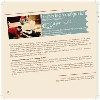 Le médecin malgré lui
Sam 18 jan. 2014
20h30
Théâtre classique
Pleintarif:15€/Tarifréduit:13€/Demi-tarif:7.50€/ Passfamille:35€
Gratuitpourlesmoinsde12ans
Séancesscolaireslevendredi17janvier2014
Cette pièce de théâtre de Molière en trois actes en prose, a été représentée pour la première fois le 6 août
1666 au Théâtre du Palais-Royal où elle obtint un grand succès. Inspiré par la comédie italienne, Molière y
ajoute des éléments tirés de la tradition de la farce française et de celle des fabliaux du Moyen-âge.
Molière l’intrépide y dissimule une satire de la crédulité et une critique de la religion. La pièce parodie les
pratiques médicales de l’époque et abonde en allusions grivoises.
Qui n’a pas lu, durant ses années collège ou lycée, quelques tirades de Sganarelle ou de Valère ? Retrouvez
la magie d’un classique sur la scène de Jovence.
La compagnie Staccato et le Théâtre Berloul
Staccato est née en 1996 pour explorer le théâtre musical. Elle rassemble des comédiens qui défendent un
théâtre où le divertissement n’empêche en rien d’aiguiser l’imagination et le sens critique du public, par des
décalages entre l’action, le jeu et le chant.
Depuis 2007 le Théâtre Berloul est implanté sur la commune de Romillé et le Pays de Brocéliande, dans un
esprit de décentralisation culturelle ; soucieux de renforcer le lien social entre les habitants et les artistes, son
projet articule la création théâtrale professionnelle et l’action culturelle en partenariat avec les associations
locales.
En savoir plus : http://ciestaccato.blogspot.fr/
10 places à gagner chez les médecins de Louvigné
18
 
