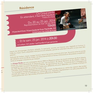 n
es
un
on
ns
Inspiré de témoignages d’enfants adoptés, le spectacle raconte une histoire avec légèreté et humour à
l’aide du cirque. Laura, adoptable mais pas encore adoptée, grandit en attendant de partir un jour avec des
parents…
Solitude de l’enfant, risque, voyage, humour seront les points communs ainsi que les ponts entre le monde
de l’adoption et le monde du cirque. Les tissus deviennent un facteur d’émotions et de poésies complémen-
taires au langage corporel du jeu masqué.
Le Cirque Perdu est une compagnie née en 2006 en Mayenne autour du travail artistique de Ruth Salama,
artiste de cirque (funambule et aérienne) avec une formation de danse flamenco et de théâtre. Créer la
compagnie était l’occasion de prendre la liberté de décloisonner les arts…La priorité de la compagnie est
de créer des spectacles qui croisent le cirque avec différents arts pour défendre une richesse artistique et
culturelle, d’autant plus nécessaire en milieu rural.
La compagnie travaille périodiquement avec des artistes de Barcelone au centre de création des profes-
sionnels de cirque de la Catalogne (La central del circ), s’entraîne régulièrement à la salle polyvalente de
Landivy(53) et fait venir des artistes d’horizons différents en Mayenne.
t.fr/
gné
Résidence
Cie Cirque perdu
En attendant, il faut être heureux
Théâtre & cirque
Représentation le mer. 22 jan.2014Du 20 au 25 jan. 2014
... Et le sam. 25 jan. 2014 à 20h30
15h00
5€pourles4-12ans/3€pourlesplusde12ans/Passfamille:12€
Gratuit pour les moins de 4 ans
6 € enfant / 8 € adulte / tarif famille 6 € par personne
19
 