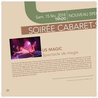 Sam. 15 fév. 2014
19h00
NOUVEAU SPEC
SOIRÉE CABARET-S
US MAGIC
Spectacle de magie
Issu d’une famille d’artistes, Thierry rencontre lors d’une soirée Jean Schmoll “Illustre magicien” en tournée
avec son père. Il découvre à travers les manipulations et l’humour de ce personnage, le métier de magi-
cien et la fascination du public pour cet art. Il commence dans l’animation d’hôtels-clubs pendant 10 ans et
rencontre en 1982 Sylvie. Tous deux montent de suite un premier spectacle et deviennent quelques temps
après artistes professionnels. En 1990, leur spectacle évolue et ils se tournent vers la “grande illusion”. Ils
nous proposent un show visuel incroyable d’une heure trente avec en final un numéro de lévitation plein de
poésie sous une pluie d’étincelles et de neige, sans oublier le close-up. Jovence deviendra-t-il le plus petit
des grands cabarets du monde ?
En savoir plus : www.us-magic.com
20
 
