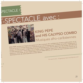 SPECTACLE !
T-SPECTACLE avec :
KING PÉPÉ
and HIS CALYPSO COMBO
Musiques afro-caribéennes
ée
gi-
et
mps
Ils
de
etit
KING PÉPÉ revisite et s’inspire principalement des musiques afro-caribéennes et latino-américaines. Le ca-
lypso et le mento sont les influences majeures du groupe, en passant par la samba, le mambo, la biguine et la
cumbia. Ce sera un petit voyage dans le temps (le groupe puise dans le répertoire des années 30 à 60) sous
le soleil exactement ! Vous n’êtes pas un public averti ? Aucune importance, deux danseuses seront sur la
piste pour vous initier, et cela risque d’être chaud ! KING PÉPÉ et son combo de sept musiciens mèneront la
danse pour la fin de cette quatrième soirée cabaret.
.com
En savoir plus : kingpepeproject.wordpress.com
21
 