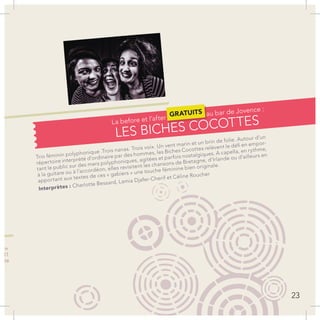 Trio féminin polyphonique .Trois nanas. Trois voix. Un vent marin et un brin de folie. Autour d’un
répertoire interprété d’ordinaire par des hommes, les Biches Cocottes relèvent le défi en empor-
tant le public sur des mers polyphoniques, agitées et parfois nostalgiques. A capella, en rythme,
à la guitare ou à l’accordéon, elles revisitent les chansons de Bretagne, d’Irlande ou d’ailleurs en
apportant aux textes de ces « gabiers » une touche féminine bien originale.
Interprètes : Charlotte Bessard, Lamia Djafer-Cherif et Céline Roucher
com
2011
ette
LES BICHES COCOTTES
23
La before et l’after
GRATUITS au bar de Jovence :
 
