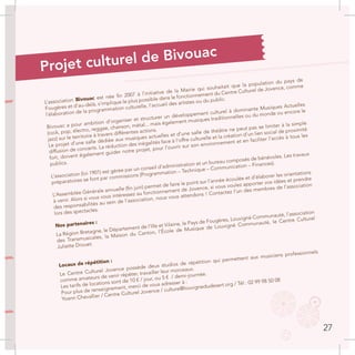 L’association Bivouac est née fin 2007 à l’initiative de la Mairie qui souhaitait que la population du pays de
Fougères et d’au-delà, s’implique le plus possible dans le fonctionnement du Centre Culturel de Jovence, comme
l’élaboration de la programmation culturelle, l’accueil des artistes ou du public.
Bivouac a pour ambition d’organiser et structurer un développement culturel à dominante Musiques Actuelles
(rock, pop, électro, reggae, chanson, métal... mais également musiques traditionnelles ou du monde ou encore le
jazz) sur le territoire à travers différentes actions.
Le projet d’une salle dédiée aux musiques actuelles et d’une salle de théâtre ne peut pas se limiter à la simple
diffusion de concerts. La réduction des inégalités face à l’offre culturelle et la création d’un lien social de proximité
fort, doivent également guider notre projet, pour l’ouvrir sur son environnement et en faciliter l’accès à tous les
publics.
L’association (loi 1901) est gérée par un conseil d’administration et un bureau composés de bénévoles. Les travaux
préparatoires se font par commissions (Programmation – Technique – Communication – Finances).
L’Assemblée Générale annuelle (fin juin) permet de faire le point sur l’année écoulée et d’élaborer les orientations
à venir. Alors si vous vous intéressez au fonctionnement de Jovence, si vous voulez apporter vos idées et prendre
des responsabilités au sein de l’association, nous vous attendons ! Contactez l’un des membres de l’association
lors des spectacles.
Nos partenaires :
La Région Bretagne, le Département de l’Ille et Vilaine, le Pays de Fougères, Louvigné Communauté, l’association
des Transmusicales, la Maison du Canton, l’École de Musique de Louvigné Communauté, le Centre Culturel
Juliette Drouet.
Locaux de répétition :
Le Centre Culturel Jovence possède deux studios de répétition qui permettent aux musiciens professionnels
comme amateurs de venir répéter, travailler leur morceaux.
Les tarifs de locations sont de 10 € / jour, ou 5 € / demi-journée.
Pour plus de renseignement, merci de vous adresser à :
Yoann Chevallier / Centre Culturel Jovence / culture@louvignedudesert.org / Tél : 02 99 98 50 08
Projet culturel de Bivouac
27
 