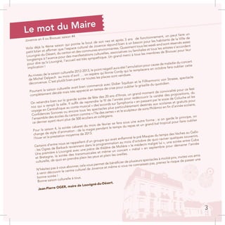 Jovence an 4 ou Bivouac saison #4
Voila déjà la 4ème saison qui pointe le bout de son nez et après 3 ans de fonctionnement, on peut faire un
petit bilan et affirmer que l’espace culturel de Jovence répond bien à un besoin pour les habitants de la Ville de
Louvigné-du-Désert, du canton et des communes environnantes. Quasiment tous les week-end sont réservés assez
longtemps à l’avance pour des manifestations culturelles, associatives ou familiales et tous les artistes s’accordent
pour dire qu’à Louvigné, l’accueil est très sympathique. Un grand merci à tous les membres de Bivouac pour leur
implication !
Au niveau de la saison culturelle 2012-2013, le point négatif aura été l’annulation pour cause de maladie du concert
de Michel Delpech au mois d’avril … on espère qu’Annie Cordy qui le remplacera en octobre fera oublier cette
déconvenue. C’est plutôt bien parti car toutes les places sont vendues.
Pourtant la saison culturelle avait bien commencé avec Didier Squiban et le Fillharmonic von Strasse, spectacle
complètement décalé mais très apprécié en temps de crise pour oublier la grisaille du quotidien.
On retiendra bien sur la grande soirée de fête des 20 ans d’Ihnze, un grand moment de convivialité pour ce fest
noz qui a rempli la salle. Il suffit de reprendre le fil de l’année pour redécouvrir la variété des propositions, du
voyage en Centrafrique au conte musical « des’accords sur Symphonia » en passant par le sosie de Coluche et les
Confidences Sonores ou encore tous les spectacles plus particulièrement destinés aux scolaires et gratuits pour
l’ensemble des écoles du canton comme « l’île des zertes » et le sculpteur de sons Philémoi en fin d’année scolaire,
ce dernier ayant réuni plus de 500 écoliers et collégiens.
Pour la saison 4, la soirée cabaret du mois de février se fera sous une autre forme : si on garde le principe, on
change de style d’animation : de la magie pendant le temps du repas et un grand bal tropical pour faire oublier
l’hiver et la prestation moyenne de 2013.
Certains d’entre nous se rappellent d’un groupe qui avait enflammé le pré Maupas du temps des Vaches au Gallo
: les Ogres de Barback reviennent dans la programmation au mois d’octobre de quoi raviver quelques souvenirs.
Une première à Louvigné avec une pièce de théâtre de Molière « le médecin malgré lui », une soirée entre Cuba
et Bretagne, la soirée des transmusicales et même un concert « métal » en septembre pour démarrer l’année
culturelle, de quoi en prendre plein les yeux et plein les oreilles.
N’hésitez pas à vous abonner, cela vous permet de bénéficier de plusieurs spectacles à moitié prix, invitez vos amis
à venir découvrir le centre culturel de Jovence et même si vous ne connaissez pas, prenez le risque de passer une
bonne soirée !
Bonne saison culturelle à tous.
Jean-Pierre OGER, maire de Louvigné-du-Désert.
Le mot du Maire
3
 