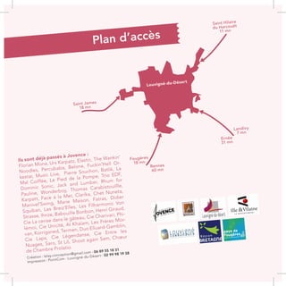 Louvigné-du-Désert
Saint Hilaire
du Harcouët
11 mn
Landivy
7 mn
Ernée
31 mn
Rennes
60 mn
Fougères
18 mn
Saint James
18 mn
Plan d’accès
Ils sont déjà passés à Jovence :
Florian Mona, Urs Karpatz, Elastic, The Wankin’
Noodles, Percubaba, Belone, Fuckin’Hell Or-
kestar, Music Live, Pierre Souchon, Batlik, La
Mal Coiffée, Le Pied de la Pompe, Trio EDF,
Dominic Sonic, Jack and Lumber, Rhum for
Pauline, Wonderboy, Thomas Carabistouillle,
Karpatt, Face à la Mer, Clarika, Chet Nuneta,
Manivel’Swing, Marie Maison, Fatras, Didier
Squiban, Les Breiz’Elles, Les Filharmonic Von
Strasse, Ihnze, Babouille Bonbon, Henri Giraud,
Cie La cerise dans le gâteau, Cie Charivari, Phi-
lémoi, Cie Unicité, Al Khaïam, Les Frères Mor-
van, Korriganed, Termen, Duo Elluard-Gamblin,
Cie Laps, Cie Légendanse, Cie Entre les
Nuages, Saro, St Lô, Shoot again Sam, Chœur
de Chambre Prolatio.
Création : lelay.conception@gmail.com - 06 89 55 18 31
Impression : PointCom - Louvigné-du-Désert - 02 99 98 19 38
 