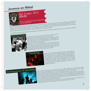 Jovence en Métal
Ven 6 sept. 2013
20h30
Tarif : 6 € en prévente jusqu’au 5 septembre
/ 8 € le 6 septembre
Apparu à la fin des années 60, le heavy métal puise son inspiration dans les groupes de hard-rock, mais en délaissant son côté blues.
Il se démarque par ses sonorités épaisses et lourdes, centré sur les impulsions de la batterie et de la guitare à la distorsion très am-
plifiée, avec une rythmique très puissante. Les techniques vocales varient d’un groupe à l’autre, des voix théâtrales à la voix lyrique,
des voix bourrues à la technique du grunt, du chant éraillé à la voix basse profonde...
Ce premier rendez-vous qui se veut annuel propose 3 groupes de métal : évènement suffisamment rare pour ne pas être manqué. Le
métal sera dans tous ses états.
Formé peu avant la fin du monde, Jack Hammer est avant tout un
groupe de potes rennais aimant la bière et le rock’n roll.
Jack Hammer joue un StonerMétal puissant et mélodique, influen-
cé par des groupes 70’s comme Black Sabbath, Led Zeppelin, The
Doors ainsi que par des groupes plus récents tel Black Label So-
ciety, Down, Pantera, Orange Goblin...
Teintés d’humour et de second degré, les textes vous seront hur-
lés par la voix puissante de Lionel, soutenus par les riffs acérés et
les solos déments des guitares de Will et Arthur, reposants sur une
rythmique bétonnée par la basse imposante de Benji et les roule-
ments de batterie de Tom alias le métronome humain.
Jack Hammer
Né à la fin de l’été 2012, Headseal fait ses premières armes sur
scène en janvier 2013 aux côtés de groupes aussi prometteurs
que Fallaster, Arovidia, Toth et Bunch of Bones. Adrien, Damien,
Manu et Sébastien. Son répertoire se compose essentiellement
de créations personnelles plus orientées depuis mars 2013 vers
le Métal Groovy / Death. Le groupe possède sa propre identité
en mélangeant plusieurs genres de métal. Le Centre Culturel
Jovence a apporté son soutien à Headseal sous la forme de 2
résidences de travail.
Headseal
Fondé en 2008 à Saint Nazaire, il finalise son line-up en 2009. Sensible aux sonorités de la vague
Deathcore, le groupe décide de se lancer dans une tentative musicale dont le but est de transcender
ce genre et d’en ouvrir les barrières en y associant des éléments divers, voire insolites.
Sur des rythmes sombres, furieux et chaotiques, Quintessence of Versatility livre une musique Métal
lourde et complexe, dotée d’une réelle personnalité et aux structures alambiquées. Déjà salué par de
nombreux webzines francophones et acclamé sur scène en France, Quintessence of Versatility impose
sa vision du Deathcore au monde grâce à son premier EP sorti en Septembre 2009 suivi de sa seconde
démo et du clip promotionnel sorti en Août 2010.
Fer de lance de leur Post Deathcore, Quintessence of Versatility aborde des sujets en référence à la
complexité humaine face au monde agonisant et à la dépravation de la société.
Quintescence of Versatility
5
 