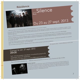 Résidence
…Silence naît de la rencontre d’un auteur à l’écriture poignante et de musiciens inspirés.
Ce groupe de Rock alternatif mêlant ombre, rage et électricité, a trouvé l’arme pour toucher les plus réticents aux chansons à textes. Il nous
transporte dans un univers poétique, empreint de rythmes saisissants, de mélodies charnelles et de sonorités puissantes et nuancées, toujours
au service des mots...
Certains auditeurs pourront sentir dans leur écoute comme un lointain parfum de Led Zepplin, Noir Désir ou encore les Têtes Raides.
L’alliance originale d’un combo rock (basse, batterie, guitare) et d’instruments acoustiques (octavemandoline, accordéon) donnent au groupe un
son unique, une véritable identité. Cette évidence musicale et l’interprétation du chanteur Mathieu Ramage contribuent à faire de leur concert
un véritable spectacle.
Le groupe a sorti un premier 5 titres en 2010 et participe en 2011 à la compilation « Rennes en chansons » produit par coop-breizh. Leur premier
album « Et s’il faut tenir la cadence » sort en Mars 2013.
Des rencontres et échanges seront organisés avec le milieu scolaire pendant la période de résidence.
Du 23 au 27 sept. 2013
...Silence
Rock
En savoir plus : www.silence-rock.com
Pour la fin de sa résidence, … Silence vous propose un concert avec Fantine et des invités
Concert le ven. 27 sept. 2013
Tarif : 3 € sans emploi / étudiants / en prévente jusqu’au 26
septembre / 8 € le 27 septembre
Informations et réservations à contact@idospectacles.com
20h30
Fantine Leprest :
« La douceur et la brutalité des crayons de Fantine se rencontrent au fil de ses textes, où,
dans une atmosphère intimiste, voix et guitare métissent les notes de couleurs parisiennes
à la bossa, au groove, à l´afro et au blues. Elle se place en digne héritière de la tradition
française des chansons réalistes. Sans aucun doute se fera-t-elle un prénom dans le petit
monde de la chanson » (scenesdunord.com)
7
 