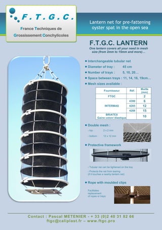 Contact : Pascal METENIER - + 33 (0)2 40 31 82 66
ftgc@caliplast.fr – www.ftgc.pro
Lantern net for pre-fattening
oyster spat in the open sea
FF..TT..GG..CC.. LLAANNTTEERRNN
One lantern covers all your need in mesh
size (from 2mm to 15mm and more)…
Interchangeable tubular net
Diameter of tray : 45 cm
Number of trays : 5, 10, 20…
Space between trays : 11, 14, 16, 19cm…
Mesh sizes available :
Fournisseur Réf.
Maille
(mm)
FTGC 2
INTERMAS
4399 6
4285 12
4288 15
BRIATEX
Gaine coton/ élastique 10
Double mesh :
› top : 2 x 2 mm
› bottom : 12 x 12 mm
Protective framework
› Tubular net can be tightened on the tray
› Protects the net from tearing
(if it touches a nearby lantern net)
Rope with moulded clips
Facilitates
replacement
of ropes or trays
F . T . G . C .
France Techniques de
Grossissement Conchylicoles
 
