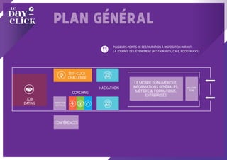 PLAN GÉNÉRAL
JOB
DATING
CONFÉRENCES
ANIMATION
CENTRALE
PLUSIEURS POINTS DE RESTAURATION À DISPOSITION DURANT
LA JOURNÉE DE L’ÉVÉNEMENT (RESTAURANTS, CAFÉ, FOODTRUCKS)
DAY-CLICK
CHALLENGE
COACHING
HACKATHON WELCOME
ZONE
LE MONDE DU NUMÉRIQUE,
INFORMATIONS GÉNÉRALES,
MÉTIERS & FORMATIONS,
ENTREPRISES
 