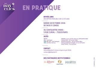 EN PRATIQUE
ENTRÉE LIBRE
(INSCRIPTION PRÉALABLE SUR LE SITE WEB)
MARDI 18 OCTOBRE 2016
DE 9H30 À 19H00
AU CENTQUATRE-PARIS :
5 RUE CURIAL - 75019 PARIS
ACCÈS
CONTACT
www.ledayclick.fr (mise en ligne en juin 2016)
contact@ledayclick.fr
NOS PARTENAIRES INSTITUTIONNELS
©Manifestory-2016
MÉTRO
arrêt Riquet
arrêt Stalingrad
arrêt Marx Dormoy
PARKING à moins de 500 mètres du CENTQUATRE-PARIS
Parking 2000 : 234 rue de Crimée
Résidence Berzelius : 156 rue d'Aubervilliers
Parking résidentiel de Flandre : 41 rue de Flandre
Rouen Flandre : 8 rue de Rouen
 