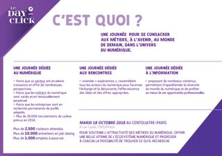 UNE JOURNÉE…
C’EST QUOI ?
UNE JOURNÉE DÉDIÉE
AU NUMÉRIQUE
> Parce que ce secteur est en pleine
croissance et offre de nombreuses
perspectives.
> Parce que les métiers du numérique
sont variés et en renouvellement
perpétuel.
> Parce que les entreprises sont en
recherche permanente de profils
adaptés.
> Plus de 39.000 recrutements de cadres
prévus en 2016
UNE JOURNÉE DÉDIÉE
À L’INFORMATION
> proposant de nombreux contenus,
permettant d’appréhender la diversité
du monde du numérique et de profiter
au mieux de ses opportunités professionnelles.
UNE JOURNÉE POUR SE CONSACRER
AUX MÉTIERS, À L’AVENIR, AU MONDE
DE DEMAIN, DANS L’UNIVERS
DU NUMÉRIQUE.
UNE JOURNÉE DÉDIÉE
AUX RENCONTRES
> orientée « expériences », rassemblant
tous les acteurs du numérique pour favoriser
l’échange et la découverte, l’effervescence
des idées et des offres appropriées.
MARDI 18 OCTOBRE 2016 AU CENTQUATRE-PARIS
5 rue Curial, 75019 Paris
POUR SOUTENIR L’ATTRACTIVITÉ DES MÉTIERS DU NUMÉRIQUE, OFFRIR
UNE BELLE VITRINE DE L’ÉCOSYSTÈME NUMÉRIQUE ET PROPOSER
À CHACUN LA POSSIBILITÉ DE TROUVER CE QU’IL RECHERCHE.
Plus de 2.500 visiteurs attendus
Plus de 10.000 entretiens en job dating
Plus de 1.000 emplois à pourvoir
 