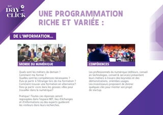 UNE PROGRAMMATION
RICHE ET VARIÉE :
DE L’INFORMATION…
CONFÉRENCES
Les professionnels du numérique (éditeurs, conseil
en technologies, conseil & services) présentent
leurs métiers à travers des keynotes et des
démonstrations, orientées usages.
Les investisseurs proposent de donner
quelques clés pour monter son projet
de startup.
MONDE DU NUMÉRIQUE
Quels sont les métiers de demain ?
Comment me former ?
Quelles sont les compétences nécessaires ?
Puis-je partir à l’étranger lors de ma formation ?
Comment trouver une formation en alternance?
Dois-je partir vivre dans les grosses villes pour
travailler dans le numérique?
Pratique ! Toutes ces réponses seront
regroupées dans l’espace NEF, lieu d’échanges
et d’informations où des experts guideront
les visiteurs dans leurs recherches.
 