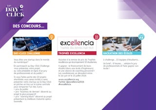TROPHÉE EXCELLENCIA
Assistez à la remise de prix du Trophée
excellencia qui récompensent 10 étudiantes.
A gagner : le financement de leurs
études (dans une école d'ingénieurs)
et une séance de coaching personnel !
Les candidatures se déroulent entre
le 1er juin et le 15 juillet 2016.
www.excellencia.org
Twitter @excellencia2016
#excellencia
HACKATHON DES ÉCOLES
1 challenge… 15 équipes d’étudiants…
Un brief... 6 heures... : séduire le jury
de professionnels et faire gagner son
école !
Vous êtes une startup dans le monde
du numérique?
En participant au Day-Click Challenge
vous présentez votre projet
au vote préalable en ligne d’un jury
de professionnels et du public !
Si vous faites partie des 10 projets
shortlistés vous serez invités à venir
présenter votre startup sur le Day-Click
et pitcher en live sur la scène centrale
pour remporter l’un des 3 prix :
> prix du public
> prix "business de demain" décerné au
projet le plus prospectif
> prix “starting block” décerné au projet
présentant la meilleure maturité opéra-
tionnelle.
DAY-CLICK CHALLENGE
DES CONCOURS...
 