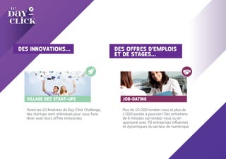 VILLAGE DES START-UPS
Outre les 10 finalistes du Day-Click Challenge,
des startups sont attendues pour vous faire
rêver avec leurs offres innovantes.
JOB-DATING
Plus de 10.000 rendez-vous et plus de
1.000 postes à pourvoir ! Des entretiens
de 6 minutes sur rendez-vous ou en
spontané avec 70 entreprises influentes
et dynamiques du secteur du numérique.
DES OFFRES D'EMPLOIS
ET DE STAGES...
DES INNOVATIONS...
 