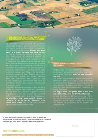 LE BAIL VERBAL EST SOUMIS AU STATUT
DU FERMAGE
UNE JURIDICTION SPÉCIALISÉE COMPOSÉE DE
PROPRIÉTAIRES ET DE FERMIERS RÈGLE LES LITIGES
Un bail verbal est un contrat de mise à disposition
de terres et ou bâtiments agricoles, moyennant
contrepartie financière, qui n’est pas formalisé
par écrit.
Les parties s’accordent sur les parcelles et sur le
montant du fermage par oral. Le statut du fermage
de droit commun s’applique automatiquement à
cette location : encadrement du loyer, durée de
neuf ans, droit au renouvellement, conditions du
congé, résiliation…
Ces règles sont consignées dans le bail type
départemental, prévu par arrêté préfectoral.
En cas de litige, les parties doivent s’y référer.
Les parties ont également la possibilité de faire
enregistrer le bail verbal auprès de la recette
des impôts, ce qui permet de lui donner une
date certaine.
Le législateur a mis en place une juridiction
spécialisée lorsqu’un propriétaire et un fermier
ne trouvent pas d’accord amiable à la résolution
d’un différend qui les oppose. Chacun peut alors
saisir le tribunal paritaire des baux ruraux,
qui est du ressort du tribunal d’instance. Un
juge professionnel du tribunal d’instance est
accompagné de deux juges assesseurs élus
représentant les bailleurs ainsi que de deux
juges assesseurs élus représentant les preneurs
de baux ruraux. La connaissance du terrain et
l’expertise des assesseurs est précieuse pour le
magistrat professionnel. Mais l’intérêt de cette
juridiction repose sur l’étape de conciliation
obligatoire devant le juge. Bailleur et preneur
pourront alors trouver un terrain d’entente
dans une négociation, avec l’appui du juge
et des assesseurs, pour trouver une issue au
conflit avant d’entrer dans la phase contentieuse à
proprement parler.
Les délais de jugement varient en fonction de la
charge du tribunal. Les parties ont la possibilité
de faire appel de la décision auprès de la Cour
d’appel puis, si elles sont toujours en désaccord,
de faire un pourvoi auprès de la Cour de cassation.
La procédure peut alors devenir longue et
coûteuse si aucun terrain d’entente n’est
trouvé entre temps. Les cas de conflits restent,
heureusement, relativement rares !
8
7
Si vous rencontrez une difficulté dans la mise en œuvre de
votre contrat de location, veuillez vous rapprocher d’un conseiller
juridique qui, seul, poura répondre à vos interrogations.
POUR VOUS ACCOMPAGNER…
FNSEA : 11 rue de la Baume 75008 PARIS - 01 53 83 47 63 - Fax 01 53 83 48 49
Contact
 