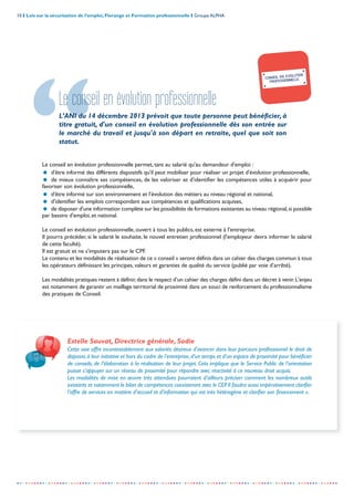 10 I Lois sur la sécurisation de l’emploi, Florange et Formation professionnelle I Groupe ALPHA
-----------------------------------------------------------------------------------------------------------------
Le conseil en évolution professionnelle
L’ANI du 14 décembre 2013 prévoit que toute personne peut bénéficier, à
titre gratuit, d'un conseil en évolution professionnelle dès son entrée sur
le marché du travail et jusqu'à son départ en retraite, quel que soit son
statut.
Le conseil en évolution professionnelle permet, tant au salarié qu'au demandeur d'emploi :
= d'être informé des différents dispositifs qu'il peut mobiliser pour réaliser un projet d'évolution professionnelle,
= de mieux connaître ses compétences, de les valoriser et d'identifier les compétences utiles à acquérir pour
favoriser son évolution professionnelle,
= d'être informé sur son environnement et l'évolution des métiers au niveau régional et national,
= d'identifier les emplois correspondant aux compétences et qualifications acquises,
= de disposer d'une information complète sur les possibilités de formations existantes au niveau régional,si possible
par bassins d'emploi, et national.
Le conseil en évolution professionnelle, ouvert à tous les publics, est externe à l’entreprise.
Il pourra précéder, si le salarié le souhaite, le nouvel entretien professionnel (l'employeur devra informer le salarié
de cette faculté).
Il est gratuit et ne s’imputera pas sur le CPF.
Le contenu et les modalités de réalisation de ce « conseil » seront définis dans un cahier des charges commun à tous
les opérateurs définissant les principes, valeurs et garanties de qualité du service (publié par voie d’arrêté).
Les modalités pratiques restent à définir,dans le respect d’un cahier des charges défini dans un décret à venir.L'enjeu
est notamment de garantir un maillage territorial de proximité dans un souci de renforcement du professionnalisme
des pratiques de Conseil.
CONSEIL EN EVOLUTION
PROFESSIONNELLE
Estelle Sauvat, Directrice générale, Sodie
Cette voie offre incontestablement aux salariés désireux d’avancer dans leur parcours professionnel le droit de
disposer,à leur initiative et hors du cadre de l’entreprise,d’un temps et d’un espace de proximité pour bénéficier
de conseils, de l’élaboration à la réalisation de leur projet. Cela implique que le Service Public de l’orientation
puisse s’appuyer sur un réseau de proximité pour répondre avec réactivité à ce nouveau droit acquis.
Les modalités de mise en œuvre très attendues pourraient d’ailleurs préciser comment les nombreux outils
existants et notamment le bilan de compétences coexisteront avec le CEP.Il faudra aussi impérativement clarifier
l’offre de services en matière d’accueil et d’information qui est très hétérogène et clarifier son financement ».
 