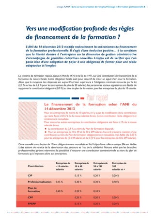Groupe ALPHA I Lois sur la sécurisation de l’emploi, Florange et Formation professionnelle I 11
-----------------------------------------------------------------------------------------------------------------
Vers une modification profonde des règles
de financement de la formation ?
L’ANI du 14 décembre 2013 modifie radicalement les mécanismes de financement
de la formation professionnelle. Il s’agit d’une évolution positive… à la condition
que la liberté donnée à l’entreprise sur la dimension de gestion administrative
s’accompagne de garanties collectives nouvelles. L’enjeu est de vérifier que l’on
passe bien d’une obligation de payer à une obligation de former pour une réelle
adaptation à l’emploi.
Le système de formation repose, depuis l’ANI de 1970 et la loi de 1971, sur une contribution de financement de la
formation de nature fiscale. Cette obligation fiscale avait pour objectif de créer un appel d’air pour la formation.
Alors que la moyenne des dépenses est aujourd’hui bien supérieure à l’obligation minimale instaurée par la loi
(2,7 % au lieu de 1,6 % pour les entreprises de plus de 20 salariés), les partenaires sociaux signataires ont décidé de
supprimer la contribution obligatoire (0,9 %) au titre du plan de formation,pour les entreprises de plus de 10 salariés.
Le financement de la formation selon l’ANI du
14 décembre 2013
Pour les entreprises de moins de 10 salariés, il n’y a pas de modification de la contribution
qui reste fixée à 0,55 % de la masse salariale brute. Cette contribution reste obligatoire et
entièrement mutualisée.
Pour toutes les autres entreprises, la contribution obligatoire est fixée à 1% de la masse
salariale brute.
= La contribution du 0,9 % au titre du Plan de formation disparaît.
= Pour les entreprises de 10 à 49 et de 50 à 299 salariés,l’accord prévoit le maintien d’une
contribution au titre du Plan de formation obligatoirement mutualisée, mais faible (de 0,20 %
pour les entreprises de 10 à 49 salariés et de 0,10 % pour les entreprises de 50 à 299 salariés).
Cette nouvelle contribution de 1% est obligatoirement mutualisée et fait l’objet d’une collecte unique.Elle est dédiée
à des actions de service de la sécurisation des parcours et / ou de la solidarité. Notons enfin que les branches
professionnelles gardent néanmoins la possibilité d’instaurer une contribution conventionnelle au titre du plan de
formation, qui s’imposera alors aux entreprises.
Entreprises de Entreprises de Entreprises de Entreprises de
Contribution - 10 salariés 10 à 49 50 à 299 300
salariés salariés salariés salariés et +
CIF 0,15 % 0,20 % 0,20 %
Professionnalisation 0,15 % 0,30 % 0,30 % 0,40 %
Plan de
formation 0,40 % 0,20 % 0,10 %
CPF 0,20 % 0,20 % 0,20 %
FPSPP 0,15 % 0,20 % 0,20 %
Pour rappel
 