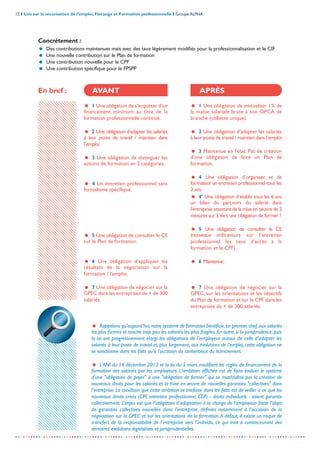 12 I Lois sur la sécurisation de l’emploi, Florange et Formation professionnelle I Groupe ALPHA
-----------------------------------------------------------------------------------------------------------------
= Rappelons qu’aujourd’hui,notre système de formation bénéficie,en premier chef,aux salariés
les plus formés et touche trop peu les salariés les plus fragiles. En outre, si la jurisprudence, puis
la loi ont progressivement élargi les obligations de l’employeur autour de celle d’adapter les
salariés à leur poste de travail et, plus largement, aux évolutions de l’emploi, cette obligation ne
se sanctionne dans les faits qu’à l’occasion du contentieux du licenciement.
= L'ANI du 14 décembre 2013 et la loi du 5 mars modifient les règles de financement de la
formation des salariés par les employeurs. L'ambition affichée est de faire évoluer le système
d'une "obligation de payer" à une "obligation de former" qui se matérialise par la création de
nouveaux droits pour les salariés et la mise en œuvre de nouvelles garanties "collectives" dans
l'entreprise. La condition que cette ambition se traduise dans les faits est de veiller à ce que les
nouveaux droits créés (CPF, entretien professionnel, CEP) - droits individuels - soient garantis
collectivement. L’enjeu est que l’obligation d’adaptation à la charge de l’employeur fasse l’objet
de garanties collectives nouvelles dans l’entreprise, définies notamment à l’occasion de la
négociation sur la GPEC et sur les orientations de la formation.A défaut, il existe un risque de
transfert de la responsabilité de l’entreprise vers l’individu, ce qui irait à contrecourant des
dernières évolutions législatives et jurisprudentielles.
= 1 Une obligation de mutualiser 1% de
la masse salariale brute à son OPCA de
branche (collecte unique).
= 2 Une obligation d’adapter les salariés
à leur poste de travail / maintien dans l’emploi
= 3 Maintenue en l’état. Pas de création
d’une obligation de faire un Plan de
formation.
= 4 Une obligation d’organiser et de
formaliser un entretien professionnel tous les
2 ans.
= 4’ Une obligation d’établir tous les 6 ans
un bilan du parcours du salarié dans
l’entreprise attestant de la mise en œuvre de 2
mesures sur 3.Vers une obligation de former ?
= 5 Une obligation de consulter le CE
(nouveaux indicateurs sur l’entretien
professionnel, les taux d’accès à la
formation et le CPF).
= 6 Maintenue.
= 7 Une obligation de négocier sur la
GPEC, sur les orientations et les objectifs
du Plan de formation et sur le CPF dans les
entreprises de + de 300 salariés.
En bref : AVANT APRÈS
Concrètement :
= Des contributions maintenues mais avec des taux légèrement modifiés pour la professionnalisation et le CIF
= Une nouvelle contribution sur le Plan de formation
= Une contribution nouvelle pour le CPF
= Une contribution spécifique pour le FPSPP
= 1 Une obligation de s’acquitter d’un
financement minimum au titre de la
formation professionnelle continue.
= 2 Une obligation d’adapter les salariés
à leur poste de travail / maintien dans
l’emploi.
= 3 Une obligation de distinguer les
actions de formation en 2 catégories.
= 4 Un entretien professionnel sans
formalisme spécifique.
= 5 Une obligation de consulter le CE
sur le Plan de formation.
= 6 Une obligation d’appliquer les
résultats de la négociation sur la
formation / l’emploi.
= 7 Une obligation de négocier sur la
GPEC dans les entreprises de + de 300
salariés.
 