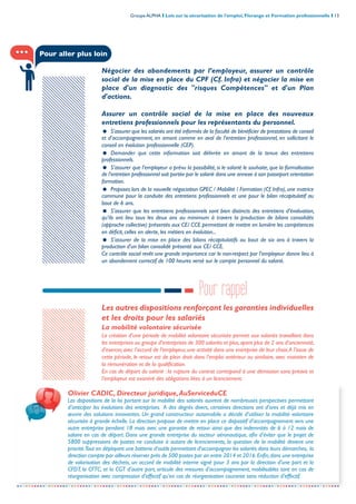 Groupe ALPHA I Lois sur la sécurisation de l’emploi, Florange et Formation professionnelle I 13
-----------------------------------------------------------------------------------------------------------------
Négocier des abondements par l’employeur, assurer un contrôle
social de la mise en place du CPF (Cf. Infra) et négocier la mise en
place d'un diagnostic des "risques Compétences" et d'un Plan
d'actions.
Assurer un contrôle social de la mise en place des nouveaux
entretiens professionnels pour les représentants du personnel.
= S’assurer que les salariés ont été informés de la faculté de bénéficier de prestations de conseil
et d’accompagnement, en amont comme en aval de l’entretien professionnel, en sollicitant le
conseil en évolution professionnelle (CEP).
= Demander que cette information soit délivrée en amont de la tenue des entretiens
professionnels.
= S’assurer que l’employeur a prévu la possibilité, si le salarié le souhaite, que la formalisation
de l’entretien professionnel soit portée par le salarié dans une annexe à son passeport orientation
formation.
= Proposer, lors de la nouvelle négociation GPEC / Mobilité / Formation (Cf. Infra), une matrice
commune pour la conduite des entretiens professionnels et une pour le bilan récapitulatif au
bout de 6 ans.
= S’assurer que les entretiens professionnels sont bien distincts des entretiens d’évaluation,
qu’ils ont lieu tous les deux ans au minimum à travers la production de bilans consolidés
(approche collective) présentés aux CE/ CCE permettant de mettre en lumière les compétences
en déficit, celles en alerte, les métiers en évolution...
= S’assurer de la mise en place des bilans récapitulatifs au bout de six ans à travers la
production d’un bilan consolidé présenté aux CE/ CCE.
Ce contrôle social revêt une grande importance car le non-respect par l’employeur donne lieu à
un abondement correctif de 100 heures versé sur le compte personnel du salarié.
Les autres dispositions renforçant les garanties individuelles
et les droits pour les salariés
La mobilité volontaire sécurisée
La création d’une période de mobilité volontaire sécurisée permet aux salariés travaillant dans
les entreprises ou groupe d’entreprises de 300 salariés et plus,ayant plus de 2 ans d’ancienneté,
d’exercer, avec l’accord de l’employeur, une activité dans une entreprise de leur choix.A l’issue de
cette période, le retour est de plein droit dans l’emploi antérieur ou similaire, avec maintien de
la rémunération et de la qualification.
En cas de départ du salarié : la rupture du contrat correspond à une démission sans préavis et
l’employeur est exonéré des obligations liées à un licenciement.
Pour rappel
Pour aller plus loin
Olivier CADIC, Directeur juridique,AuServiceduCE
Les dispositions de la loi portant sur la mobilité des salariés ouvrent de nombreuses perspectives permettant
d’anticiper les évolutions des entreprises. A des degrés divers, certaines directions ont d’ores et déjà mis en
œuvre des solutions innovantes. Un grand constructeur automobile a décidé d’utiliser la mobilité volontaire
sécurisée à grande échelle. La direction propose de mettre en place ce dispositif d’accompagnement vers une
autre entreprise pendant 18 mois avec une garantie de retour ainsi que des indemnités de 6 à 12 mois de
salaire en cas de départ. Dans une grande entreprise du secteur aéronautique, afin d’éviter que le projet de
5800 suppressions de postes ne conduise à autant de licenciements, la question de la mobilité devient une
priorité.Tout en déployant une batterie d’outils permettant d’accompagner les salariés dans leurs démarches, la
direction compte par ailleurs réserver près de 500 postes par an entre 2014 et 2016.Enfin,dans une entreprise
de valorisation des déchets, un accord de mobilité interne signé pour 3 ans par la direction d’une part et la
CFDT, la CFTC, et la CGT d’autre part, articule des mesures d’accompagnement, mobilisables tant en cas de
réorganisation avec compression d’effectif qu’en cas de réorganisation courante sans réduction d’effectif.
 