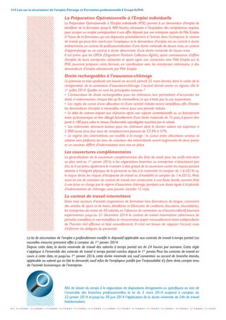 14 I Lois sur la sécurisation de l’emploi, Florange et Formation professionnelle I Groupe ALPHA
-----------------------------------------------------------------------------------------------------------------
La Préparation Opérationnelle à l'Emploi individuelle
La Préparation Opérationnelle à l'Emploi individuelle (POE) permet à un demandeur d'emploi de
bénéficier de la formation (jusqu’à 400 heures), nécessaire à l'acquisition des compétences requises
pour occuper un emploi correspondant à une offre déposée par une entreprise auprès de Pôle Emploi.
A l'issue de la formation, qui est dispensée préalablement à l'entrée dans l'entreprise, le contrat
de travail,qui peut être conclu par l'employeur et le demandeur d'emploi,est un contrat à durée
indéterminée,un contrat de professionnalisation d'une durée minimale de douze mois,un contrat
d'apprentissage ou un contrat à durée déterminée d'une durée minimale de douze mois.
Il est prévu que les OPCA (Organisme Paritaire Collecteur Agréé), ayant connaissance d'offres
d'emploi de leurs entreprises cotisantes et ayant signé une convention avec Pôle Emploi sur la
POE, pourront proposer cette formule, en coordination avec les entreprises intéressées, à des
demandeurs d'emploi sélectionnés par Pôle Emploi.
Droits rechargeables à l’assurance-chômage
Le patronat et trois syndicats ont trouvé un accord, samedi 22 mars dernier, dans le cadre de la
renégociation de la convention d'assurance-chômage. L'accord devrait entrer en vigueur dès le
1er
juillet 2014. Quelles en sont les principales mesures ?
• L'instauration de droits rechargeables pour les chômeurs, leur permettant d'accumuler les
droits à indemnisation chaque fois qu'ils retravaillent, ce qui n'était pas le cas auparavant.
• Les règles de cumul d'une allocation et d'une activité réduite seront simplifiées, afin d'inciter
les demandeurs d'emploi à retravailler, même pour une période réduite.
• Le délai de carence imposé aux chômeurs après une rupture conventionnelle ou un licenciement
autre qu'économique va être allongé.Actuellement d'une durée maximale de 75 jours, il pourra être
porté à 180 jours,selon le niveau d'indemnités supralégales touchées par le salarié.
• Les indemnités devraient baisser pour les chômeurs dont le dernier salaire est supérieur à
2 000 euros brut, leur taux de remplacement passant de 57,4% à 57%.
• Le régime des intermittents est modifié à la marge : le cumul entre allocations versées et
salaires sera plafonné, les taux de cotisation des intermittents seront augmentés de deux points
et un nouveau différé d'indemnisation sera mis en place.
Les couvertures complémentaires
La généralisation de la couverture complémentaire des frais de santé pour les actifs intervient
au plus tard au 1er
janvier 2016, si les négociations branches ou entreprises n’aboutissent pas
d’ici là.Il est prévu également le maintien à titre gratuit de la couverture contre les risques portant
atteinte à l’intégrité physique de la personne ou liés à la maternité (à compter du 1-6-2014) ou
le risque décès, les risques d’incapacité de travail ou d’invalidité (à compter du 1-6-2015). Mais
aussi en cas de cessation du contrat de travail, non consécutive à une faute lourde, ouvrant droit
à une prise en charge par le régime d’assurance chômage,pendant une durée égale à la période
d’indemnisation du chômage, sans pouvoir excéder 12 mois.
Le contrat de travail intermittent
Dans trois secteurs d’activité (organismes de formation hors formateurs de langue, commerce
des articles de sport et de loisirs, détaillants et fabricants de confiserie, biscuiterie, chocolaterie),
les entreprises de moins de 50 salariés,en l’absence de convention ou d’accord collectif,pourront
expérimenter jusqu’au 31 décembre 2014 le contrat de travail intermittent (alternance de
périodes travaillées et non-travaillées,la rémunération payée mensuellement étant indépendante
de l’horaire réel effectué et lissé annuellement). Il n’est nul besoin de négocier l’accord, mais
d’informer les délégués du personnel.
La loi de sécurisation de l’emploi a profondément modifié le dispositif applicable aux contrats de travail à temps partiel.Les
nouvelles mesures prennent effet à compter du 1er
janvier 2014.
Depuis cette date, la durée minimale de travail des salariés à temps partiel est de 24 heures par semaine. Cette règle
s’applique à l’ensemble des contrats de travail à temps partiel conclus depuis le 1er
janvier. Pour les contrats de travail en
cours à cette date, et jusqu’au 1er
janvier 2016, cette durée minimale est, sauf convention ou accord de branche étendu,
applicable au salarié qui en fait la demande,sauf refus de l’employeur justifié par l’impossibilité d’y faire droit,compte tenu
de l’activité économique de l’entreprise.
Afin de laisser du temps à la négociation de dispositions dérogatoires ou spécifiques au sein de
l’ensemble des branches professionnelles, la loi du 5 mars 2014 suspend à compter du
22 janvier 2014 et jusqu’au 30 juin 2014 l’application de la durée minimale de 24h de travail
hebdomadaire.
 