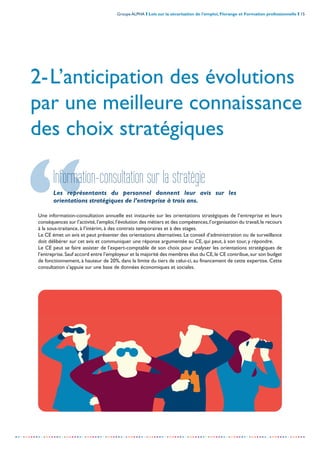 Groupe ALPHA I Lois sur la sécurisation de l’emploi, Florange et Formation professionnelle I 15
-----------------------------------------------------------------------------------------------------------------
2-L’anticipation des évolutions
par une meilleure connaissance
des choix stratégiques
Information-consultation sur la stratégie
Les représentants du personnel donnent leur avis sur les
orientations stratégiques de l’entreprise à trois ans.
Une information-consultation annuelle est instaurée sur les orientations stratégiques de l’entreprise et leurs
conséquences sur l’activité,l’emploi,l’évolution des métiers et des compétences,l’organisation du travail,le recours
à la sous-traitance, à l’intérim, à des contrats temporaires et à des stages.
Le CE émet un avis et peut présenter des orientations alternatives. Le conseil d’administration ou de surveillance
doit délibérer sur cet avis et communiquer une réponse argumentée au CE, qui peut, à son tour, y répondre.
Le CE peut se faire assister de l’expert-comptable de son choix pour analyser les orientations stratégiques de
l’entreprise.Sauf accord entre l’employeur et la majorité des membres élus du CE,le CE contribue,sur son budget
de fonctionnement, à hauteur de 20%, dans la limite du tiers de celui-ci, au financement de cette expertise. Cette
consultation s’appuie sur une base de données économiques et sociales.
 