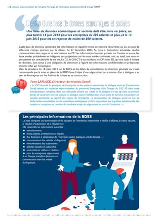 La loi de sécurisation crée un cadre pour cette consultation
annuelle sur les orientations stratégiques, qui rend, pour la
première fois, crédible un débat sur les choix de l’entreprise,
affectant sa marche future et nombre d’aspects
déterminants de son fonctionnement et de ses
performances. Il s’agit de débattre des implications des
choix stratégiques, qui déterminent l’avenir de
l’entreprise dans toutes ses dimensions. Le CE
peut proposer des alternatives
à la stratégie et le conseil
La loi de sécurisation crée un cadre pour cette consultation annuelle sur les orientations
stratégiques, qui rend, pour la première fois, crédible un débat sur les choix de l’entreprise,
affectant sa marche future et nombre d’aspects déterminants de son fonctionnement et
de ses performances. Il s’agit de débattre des implications des choix stratégiques, qui
déterminent l’avenir de l’entreprise dans toutes ses dimensions. Le CE peut proposer des
alternatives à la stratégie et le conseil d’administration ou de surveillance doit y répondre de
manière argumentée.
m
ances.Il
marche
future
des
choix
stratégiques
16 I Lois sur la sécurisation de l’emploi, Florange et Formation professionnelle I Groupe ALPHA
-----------------------------------------------------------------------------------------------------------------
Création d’une base de données économiques et sociales
Une base de données économiques et sociales doit être mise en place, au
plus tard le 14 juin 2014 pour les entreprises de 300 salariés et plus, et le 14
juin 2015 pour les entreprises de moins de 300 salariés.
Yvan LAPLACE, Directeur de mission, Secafi
« La LSE bouscule les pratiques de l’entreprise et des syndicats en matière de dialogue social et d’anticipation.
Secafi assiste les instances représentatives du personnel françaises d’un Groupe du CAC 40 dans cette
transformation complexe, dans une démarche fondée sur l’utilité et le dialogue. Il s’est agi dans un premier
temps de construire avec les acteurs un dialogue visant à l’élaboration d’une base de données économiques et
sociales pertinente au regard des enjeux de l’entreprise. La structuration du dialogue social en vue de
l’information-consultation sur les orientations stratégiques et de la négociation sur la gestion prévisionnelle des
emplois et compétences constitue la prochaine étape de négociation au sein de l’entreprise. »
Les principales informations de la BDES
La base comporte une présentation de la situation de l’entreprise,notamment le chiffre d’affaires,la valeur ajoutée,
le résultat d’exploitation et le résultat net.
Elle rassemble les informations suivantes :
= investissements
= fonds propres, endettement et impôts
= flux financiers à destination de l’entreprise (aides publiques, crédit d’impôt…)
= rémunérations des salariés et dirigeants
= rémunérations des actionnaires
= activités sociales et culturelles
= sous-traitance utilisée et réalisée
= pour les entreprises appartenant
à un Groupe, transferts financiers et
commerciaux entre les entités
dudit groupe.
Cette base de données contiendra les informations et rapports remis de manière récurrente au CE, en plus de
différents champs précisés par le décret du 27 décembre 2013. Sa mise à disposition actualisée vaudra
communication des rapports et informations au CE. Les informations fournies portent sur l’année en cours, les
deux années précédentes et intègrent des projections sur les trois années suivantes, soit, au total, une mise en
perspective sur une période de six ans. Le CE, le CHSCT, le cas échéant, les DP et les DS, qui ont accès à la base
de données, sont tenus à une obligation de discrétion à l’égard des informations confidentielles et présentées
comme telles par l’employeur.
Dans la circulaire du 18 mars 2014 sur la BDES et les délais de consultation, la Direction générale du travail
recommande que la mise en place de la BDES fasse l’objet d’une négociation ou, a minima, d’un « dialogue » au
sein de l’entreprise sur les finalités de la base et sa construction.
 