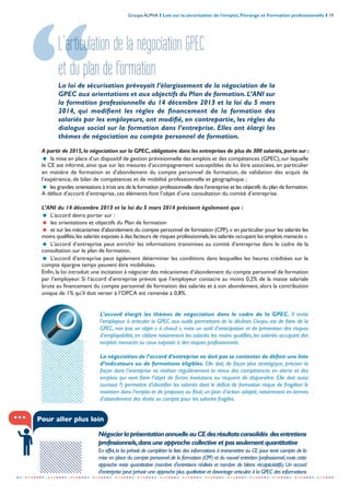 Groupe ALPHA I Lois sur la sécurisation de l’emploi, Florange et Formation professionnelle I 19
-----------------------------------------------------------------------------------------------------------------
L’articulation de la négociation GPEC
et du plan de formation
La loi de sécurisation prévoyait l’élargissement de la négociation de la
GPEC aux orientations et aux objectifs du Plan de formation.L’ANI sur
la formation professionnelle du 14 décembre 2013 et la loi du 5 mars
2014, qui modifient les règles de financement de la formation des
salariés par les employeurs, ont modifié, en contrepartie, les règles du
dialogue social sur la formation dans l’entreprise. Elles ont élargi les
thèmes de négociation au compte personnel de formation.
A partir de 2015,la négociation sur la GPEC,obligatoire dans les entreprises de plus de 300 salariés,porte sur :
= la mise en place d’un dispositif de gestion prévisionnelle des emplois et des compétences (GPEC),sur laquelle
le CE est informé, ainsi que sur les mesures d’accompagnement susceptibles de lui être associées, en particulier
en matière de formation et d’abondement du compte personnel de formation, de validation des acquis de
l’expérience, de bilan de compétences et de mobilité professionnelle et géographique ;
= les grandes orientations à trois ans de la formation professionnelle dans l’entreprise et les objectifs du plan de formation.
A défaut d’accord d’entreprise, ces éléments font l’objet d’une consultation du comité d’entreprise.
L’ANI du 14 décembre 2013 et la loi du 5 mars 2014 précisent également que :
= L'accord devra porter sur :
= les orientations et objectifs du Plan de formation
= et sur les mécanismes d’abondement du compte personnel de formation (CPF),« en particulier pour les salariés les
moins qualifiés,les salariés exposés à des facteurs de risques professionnels,les salariés occupant les emplois menacés ».
= L'accord d’entreprise peut enrichir les informations transmises au comité d'entreprise dans le cadre de la
consultation sur le plan de formation.
= L’accord d’entreprise peut également déterminer les conditions dans lesquelles les heures créditées sur le
compte épargne temps peuvent être mobilisées.
Enfin, la loi introduit une incitation à négocier des mécanismes d’abondement du compte personnel de formation
par l’employeur. Si l‘accord d’entreprise prévoit que l’employeur consacre au moins 0,2% de la masse salariale
brute au financement du compte personnel de formation des salariés et à son abondement, alors la contribution
unique de 1% qu’il doit verser à l’OPCA est ramenée à 0,8%.
L’accord élargit les thèmes de négociation dans le cadre de la GPEC. Il invite
l’employeur à articuler la GPEC aux outils permettant de la décliner. L’enjeu est de faire de la
GPEC, non pas un objet « à chaud », mais un outil d’anticipation et de prévention des risques
d’employabilité, en ciblant notamment les salariés les moins qualifiés, les salariés occupant des
emplois menacés ou ceux exposés à des risques professionnels.
La négociation de l’accord d’entreprise ne doit pas se contenter de définir une liste
d’indicateurs ou de formations éligibles. Elle doit, de façon plus stratégique, préciser la
façon dont l’entreprise va réaliser régulièrement la revue des compétences en alerte et des
emplois qui vont faire l’objet de fortes évolutions ou risquent de disparaître. Elle doit aussi
(surtout ?) permettre d’identifier les salariés dont le déficit de formation risque de fragiliser le
maintien dans l’emploi et de proposer, au final, un plan d’action adapté, notamment en termes
d’abondement des droits au compte pour les salariés fragiles.
NégocierlaprésentationannuelleauCEdesrésultatsconsolidés desentretiens
professionnels,dans une approche collective et pas seulement quantitative
En effet,la loi prévoit de compléter la liste des informations à transmettre au CE pour tenir compte de la
mise en place du compte personnel de la formation (CPF) et du nouvel entretien professionnel,mais cette
approche reste quantitative (nombre d'entretiens réalisés et nombre de bilans récapitulatifs). Un accord
d'entreprise peut prévoir une approche plus qualitative et davantage articulée à la GPEC des informations
Pour aller plus loin
 