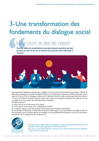 Groupe ALPHA I Lois sur la sécurisation de l’emploi, Florange et Formation professionnelle I 21
-----------------------------------------------------------------------------------------------------------------
3-Une transformation des
fondements du dialogue social
A défaut d’accord, des délais fixes s’imposent
Tous les délais de consultations sont dorénavant encadrés,soit par
accord, soit par la loi ou un décret, sans pouvoir être inférieurs à
15 jours.
Sauf dispositions législatives spéciales (par exemple, en cas de projet de licenciement économique collectif), le
délai des consultations du comité d’entreprise (CE) ou du comité central d’entreprise (CCE) est fixé par accord
entre le CE ou le CCE et l’employeur (décret du 27 décembre 2013). Ce délai ne peut cependant être inférieur
à 15 jours. En l’absence d’accord, le CE est réputé avoir rendu un avis négatif à l’expiration d’un délai de un mois
à compter de la transmission des informations par l’employeur.
Ce délai est porté à :
= deux mois en cas d’intervention d’un expert,
= trois mois en cas de saisine d’un ou de plusieurs CHSCT
= et quatre mois en cas de mise en place d’une instance de coordination des CHSCT.
En cas de litige, le TGI statue en référé dans les 8 jours. Cette saisine n’a pas pour effet de prolonger le délai de
la consultation, sauf si le juge le décide, par exemple, en cas de difficultés particulières d’accès aux informations
nécessaires à la formulation de l’avis motivé du CE.
= L’accord sur les délais,adopté à la majorité des membres titulaires élus du CE,peut fixer des
délais plus courts ou plus longs que ceux prévus par le décret.
= L’avis du ou des CHSCT doit être transmis au CE au plus tard sept jours avant l’expiration
du délai de trois ou quatre mois.
 