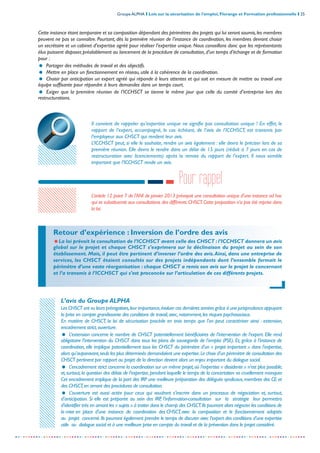 Groupe ALPHA I Lois sur la sécurisation de l’emploi, Florange et Formation professionnelle I 25
-----------------------------------------------------------------------------------------------------------------
Cette instance étant temporaire et sa composition dépendant des périmètres des projets qui lui seront soumis,les membres
peuvent ne pas se connaître. Pourtant, dès la première réunion de l’instance de coordination, les membres devront choisir
un secrétaire et un cabinet d’expertise agréé pour réaliser l’expertise unique. Nous conseillons donc que les représentants
élus puissent disposer,préalablement au lancement de la procédure de consultation,d’un temps d’échange et de formation
pour :
= Partager des méthodes de travail et des objectifs.
= Mettre en place un fonctionnement en réseau, utile à la cohérence de la coordination.
= Choisir par anticipation un expert agréé qui réponde à leurs attentes et qui soit en mesure de mettre au travail une
équipe suffisante pour répondre à leurs demandes dans un temps court.
= Exiger que la première réunion de l’ICCHSCT se tienne le même jour que celle du comité d’entreprise lors des
restructurations.
Il convient de rappeler qu’expertise unique ne signifie pas consultation unique ! En effet, le
rapport de l’expert, accompagné, le cas échéant, de l’avis de l’ICCHSCT, est transmis par
l’employeur aux CHSCT qui rendent leur avis.
L’ICCHSCT peut, si elle le souhaite, rendre un avis également : elle devra le préciser lors de sa
première réunion. Elle devra le rendre dans un délai de 15 jours (réduit à 7 jours en cas de
restructuration avec licenciements) après la remise du rapport de l’expert. Il nous semble
important que l’ICCHSCT rende un avis.
Retour d’expérience : Inversion de l’ordre des avis
=La loi prévoit la consultation de l’ICCHSCT avant celle des CHSCT :l’ICCHSCT donnera un avis
global sur le projet et chaque CHSCT s’exprimera sur la déclinaison du projet au sein de son
établissement. Mais, il peut être pertinent d’inverser l’ordre des avis.Ainsi, dans une entreprise de
services, les CHSCT étaient consultés sur des projets indépendants dont l’ensemble formait le
périmètre d’une vaste réorganisation : chaque CHSCT a remis son avis sur le projet le concernant
et l’a transmis à l’ICCHSCT qui s’est proconcée sur l’articulation de ces différents projets.
Pour rappel
L’article 12 point 7 de l’ANI de janvier 2013 prévoyait une consultation unique d’une instance ad hoc
qui se substituerait aux consultations des différents CHSCT.Cette proposition n’a pas été reprise dans
la loi.
L’avis du Groupe ALPHA
Les CHSCT ont vu leurs prérogatives,leur importance,évoluer ces dernières années grâce à une jurisprudence appuyant
la prise en compte grandissante des conditions de travail,avec,notamment,les risques psychosociaux.
En matière de CHSCT, la loi de sécurisation procède en trois temps que l’on peut caractériser ainsi : extension,
encadrement strict,ouverture.
= L’extension concerne le nombre de CHSCT potentiellement bénéficiaires de l’intervention de l’expert. Elle rend
obligatoire l’intervention du CHSCT dans tous les plans de sauvegarde de l’emploi (PSE). Et, grâce à l’instance de
coordination, elle implique potentiellement tous les CHSCT du périmètre d’un « projet important » dans l’expertise,
alors qu’auparavant,seuls les plus déterminés demandaient une expertise.Le choix d’un périmètre de consultation des
CHSCT pertinent par rapport au projet de la direction devient alors un enjeu important du dialogue social.
= L’encadrement strict concerne la coordination sur un même projet,où l’expertise « dissidente » n’est plus possible,
et,surtout,la question des délais de l’expertise,pendant laquelle le temps de la concertation va cruellement manquer.
Cet encadrement implique de la part des IRP une meilleure préparation des délégués syndicaux,membres des CE et
des CHSCT,en amont des procédures de consultation.
= L’ouverture est aussi actée pour ceux qui voudront s’inscrire dans un processus de négociation et, surtout,
d’anticipation. Si elle est préparée au sein des IRP, l’information-consultation sur la stratégie leur permettra
d’identifier très en amont les « sujets » à traiter dans le champ des CHSCT.Ils pourront alors négocier les conditions de
la mise en place d’une instance de coordination des CHSCT,avec la composition et le fonctionnement adaptés
au projet concerné.Ils pourront également prendre le temps de discuter avec l’expert des conditions d’une expertise
utile au dialogue social et à une meilleure prise en compte du travail et de la prévention dans le projet considéré.
 