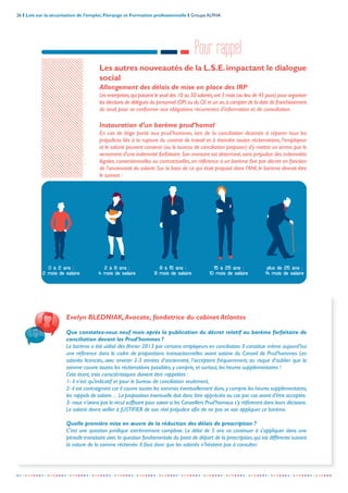 26 I Lois sur la sécurisation de l’emploi, Florange et Formation professionnelle I Groupe ALPHA
-----------------------------------------------------------------------------------------------------------------
Pour rappel
Les autres nouveautés de la L.S.E.impactant le dialogue
social
Allongement des délais de mise en place des IRP
Les entreprises,qui passent le seuil des 10 ou 50 salariés,ont 3 mois (au lieu de 45 jours) pour organiser
les élections de délégués du personnel (DP) ou du CE et un an,à compter de la date de franchissement
du seuil, pour se conformer aux obligations récurrentes d’information et de consultation.
Instauration d’un barème prud’homal
En cas de litige porté aux prud’hommes, lors de la conciliation destinée à réparer tous les
préjudices liés à la rupture du contrat de travail et à éteindre toutes réclamations, l'employeur
et le salarié peuvent convenir (ou le bureau de conciliation proposer) d'y mettre un terme,par le
versement d'une indemnité forfaitaire.Son montant est déterminé,sans préjudice des indemnités
légales, conventionnelles ou contractuelles, en référence à un barème fixé par décret en fonction
de l'ancienneté du salarié. Sur la base de ce qui était proposé dans l’ANI, le barème devrait être
le suivant :
0 à 2 ans :
2 mois de salaire
8 à 15 ans :
8 mois de salaire
2 à 8 ans :
4 mois de salaire
15 à 25 ans :
10 mois de salaire
plus de 25 ans :
14 mois de salaire
Evelyn BLEDNIAK,Avocate, fondatrice du cabinet Atlantes
Que constatez-vous neuf mois après la publication du décret relatif au barème forfaitaire de
conciliation devant les Prud’hommes ?
Le barème a été utilisé dès février 2013 par certains employeurs en conciliation. Il constitue même aujourd’hui
une référence dans le cadre de propositions transactionnelles avant saisine du Conseil de Prud’hommes. Les
salariés licenciés, avec environ 2-3 années d’ancienneté, l’acceptent fréquemment, au risque d’oublier que la
somme couvre toutes les réclamations possibles, y compris, et surtout, les heures supplémentaires !
Cela étant, trois caractéristiques doivent être rappelées :
1- il n’est qu’indicatif et pour le bureau de conciliation seulement,
2- il est contraignant car il couvre toutes les sommes éventuellement dues,y compris les heures supplémentaires,
les rappels de salaire… La proposition éventuelle doit donc être appréciée au cas par cas avant d’être acceptée.
3- nous n’avons pas le recul suffisant pour savoir si les Conseillers Prud’homaux s’y réfèreront dans leurs décisions.
Le salarié devra veiller à JUSTIFIER de son réel préjudice afin de ne pas se voir appliquer ce barème.
Quelle première mise en œuvre de la réduction des délais de prescription ?
C’est une question juridique extrêmement complexe. Le délai de 5 ans va continuer à s’appliquer dans une
période transitoire avec la question fondamentale du point de départ de la prescription,qui est différente suivant
la nature de la somme réclamée. Il faut donc que les salariés n’hésitent pas à consulter.
 