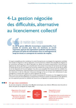 Groupe ALPHA I Lois sur la sécurisation de l’emploi, Florange et Formation professionnelle I 27
-----------------------------------------------------------------------------------------------------------------
4-La gestion négociée
des difficultés, alternative
au licenciement collectif
Accords de maintien dans l’emploi
En cas de graves difficultés économiques conjoncturelles, il est
possible de conclure, pour deux ans maximum, un accord
majoritaire,signé par des organisations syndicales représentatives,
prévoyant une baisse de rémunération et/ou un aménagement du
temps de travail, en contrepartie du maintien des emplois.
Négociation d’un accord
de maintien de l’emploi
Un expert-comptable peut être mandaté par le comité d'entreprise pour accompagner les organisations syndicales
dans l’analyse du diagnostic et dans la négociation. L’accord prévoit les conditions dans lesquelles les dirigeants et
les actionnaires participent aux efforts demandés aux salariés, de manière proportionnée. L’accord précise
également des clauses spécifiques en cas d’amélioration de la situation économique de l’entreprise,les dommages
et intérêts dans le cas d’un non-respect de l’accord, les conditions de sa mise en œuvre. En cas de refus du salarié
de voir les dispositions de l’accord s’appliquer à lui,celui-ci est susceptible d’être licencié selon les modalités d’un
licenciement individuel pour motif économique et l’accord doit prévoir des mesures d’accompagnement.Le calcul
des indemnités et celui de l’allocation d’assurance-chômage se font sur la base de la rémunération la plus
avantageuse au moment de la rupture ou avant la signature de l’accord.
Dans le cas d’une évolution significative de la situation économique de l’entreprise, ou si les engagements prévus
à l’accord ne sont pas tenus loyalement ou sérieusement, leTGI pourra statuer, à la demande d’un des signataires,
par une suspension, poursuite ou résiliation de l’accord. Les non-signataires ne peuvent exercer de recours.
Ce que nous constatons
Au sein des entreprises confrontées à des difficultés économiques, nous relevons différentes voies d’accords en
dehors des plans de sauvegarde de l’emploi (PSE).
Négociation d’un accord
d’entreprise spécifique
dit « de compétitivité »
Dispositif de recours
au chômage partiel
Renégociation d’un accord existant sur
l’organisation du temps de travail ou
élément de rémunération
(intéressement…)
Les
différentes
voies
 