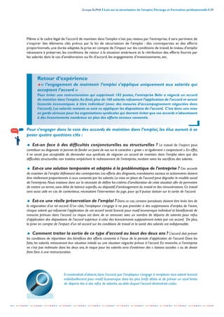 Groupe ALPHA I Lois sur la sécurisation de l’emploi, Florange et Formation professionnelle I 29
-----------------------------------------------------------------------------------------------------------------
Même si le cadre légal de l’accord de maintien dans l’emploi n’est pas retenu par l’entreprise, il sera pertinent de
s’inspirer des éléments clés prévus par la loi de sécurisation de l’emploi : des contreparties et des efforts
proportionnels, une durée adaptée, la prise en compte de l’impact sur les conditions de travail, le niveau d’emploi
nécessaire à préserver, les conditions de retour à la situation antérieure et la rétribution des efforts fournis par
les salariés dans le cas d’amélioration ou fin d’accord, les engagements d’investissements, etc.
Pour s’engager dans la voie des accords de maintien dans l’emploi, les élus auront à se
poser quatre questions clés :
= Est-on face à des difficultés conjoncturelles ou structurelles ? Le travail de l’expert peut
contribuer au diagnostic et permet de fonder un point de vue sur le caractère « grave » et également « conjoncturel ».En effet,
il ne serait pas acceptable de demander aux syndicats de négocier un accord de maintien dans l’emploi alors que des
difficultés structurelles non traitées empêchent le redressement de l’entreprise, rendant vains les sacrifices des salariés.
= Est-ce une solution temporaire et adaptée à la problématique de l’entreprise ? Ces accords
de maintien de l’emploi définissent des contreparties.Les efforts des dirigeants,mandataires sociaux et actionnaires doivent
être réellement proportionnés à ceux consentis par les salariés.La mise en place de l’accord peut dégrader le modèle social
de l’entreprise.Nous insistons donc sur la nécessité de définir les critères d’amélioration de cette situation afin de permettre
de mettre un terme, sans délai de latence superflu, au dispositif d’aménagement du travail et des rémunérations. Ce travail
sera aussi utile en cas de contentieux, nécessitant l’intervention du juge, pour qu’il puisse statuer sur la sortie de l’accord.
= Est-ce une réelle préservation de l’emploi ? Dans ce cas, certains paradoxes doivent être levés lors de
la négociation d’un tel accord. D’un côté, l’employeur s’engage à ne pas procéder à des suppressions d’emploi, de l’autre,
chaque salarié qui refuserait l’application de cet accord serait licencié pour motif économique individuel et bénéficierait de
mesures prévues dans l’accord. Le risque est donc de se retrouver avec un nombre de départs de salariés pour refus
d’application des dispositions de l’accord supérieur à celui des licenciements supposément évités par cet accord. De plus,
la prise en compte de l’impact d’un tel accord sur les conditions de travail et la santé des salariés est indispensable.
= Comment traiter la sortie de ce type d’accord au bout des deux ans ? L’accord doit prévoir
les conditions de répartition des bénéfices des efforts consentis à l’issue de la période d’application de l’accord. Dans les
faits, les salariés retrouveront leur situation initiale ou une situation négociée prévue à l’accord. En revanche, si l’entreprise
ne s’est pas redressée dans les deux ans, le risque pour les salariés sera d’entériner des « baisses sociales » ou de devoir
faire face à une restructuration.
Il conviendrait d’obtenir,dans l’accord,que l’employeur s’engage à remplacer tout salarié licencié
individuellement pour motif économique dans les plus brefs délais et de prévoir un seuil limite
de départs liés à des refus de salariés, au-delà duquel l’accord deviendrait caduc.
Retour d’expérience
=« l’engagement de maintenir l’emploi s’applique uniquement aux salariés qui
acceptent l’accord »
Pour éviter une restructuration qui supprimait 102 postes, l’entreprise Behr a négocié un accord
de maintien dans l’emploi.Au final,plus de 160 salariés refuseront l’application de l’accord et seront
licenciés économiques à titre individuel (avec des mesures d’accompagnement négociées dans
l’accord).Les salariés restants se sont vu appliquer les dispositions de l’accord. C’est donc une mise
en garde sérieuse pour les organisations syndicales qui devront éviter que ces accords n’aboutissent
à des licenciements nombreux en plus des efforts sociaux consentis.
 
